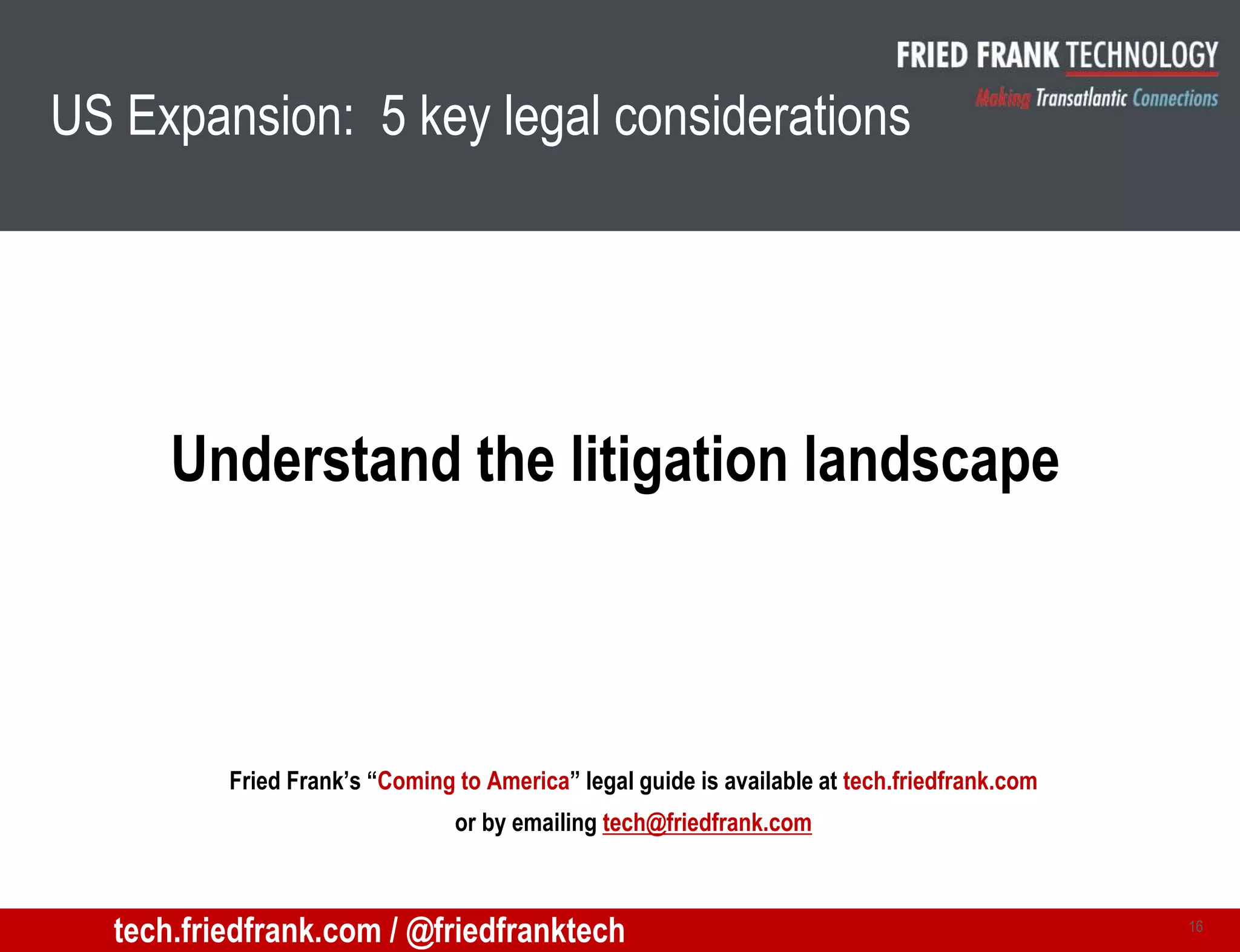 US Expansion: 5 key legal considerations
Understand the litigation landscape
16
Fried Frank’s “Coming to America” legal guide is available at tech.friedfrank.com
or by emailing tech@friedfrank.com
tech.friedfrank.com / @friedfranktech
 