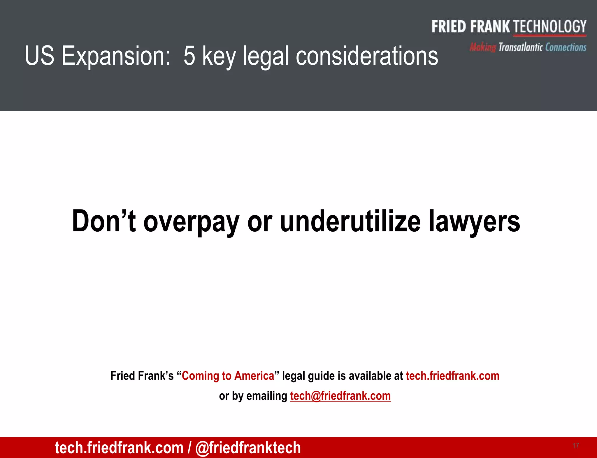 US Expansion: 5 key legal considerations
Don’t overpay or underutilize lawyers
17
Fried Frank’s “Coming to America” legal guide is available at tech.friedfrank.com
or by emailing tech@friedfrank.com
tech.friedfrank.com / @friedfranktech
 