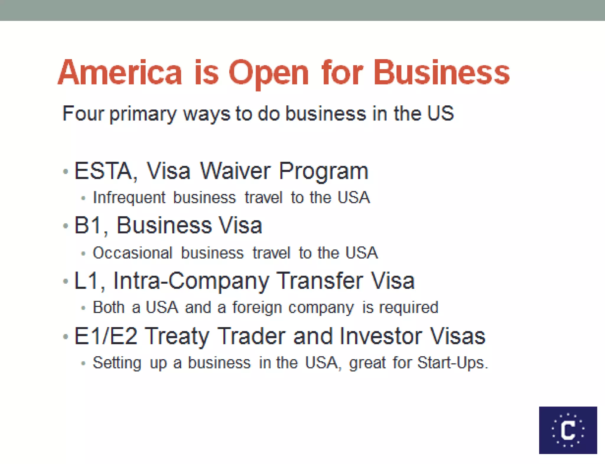 America is Open for Business
…and it is (relatively) easy to get a business visa
Four primary ways to do business in the US
• ESTA, Visa Waiver Program
• B1, Business Visa
• L1, Intra-Company Transfer Visa
• E1/E2 Treaty Trader and Treaty Investor
Visas
 