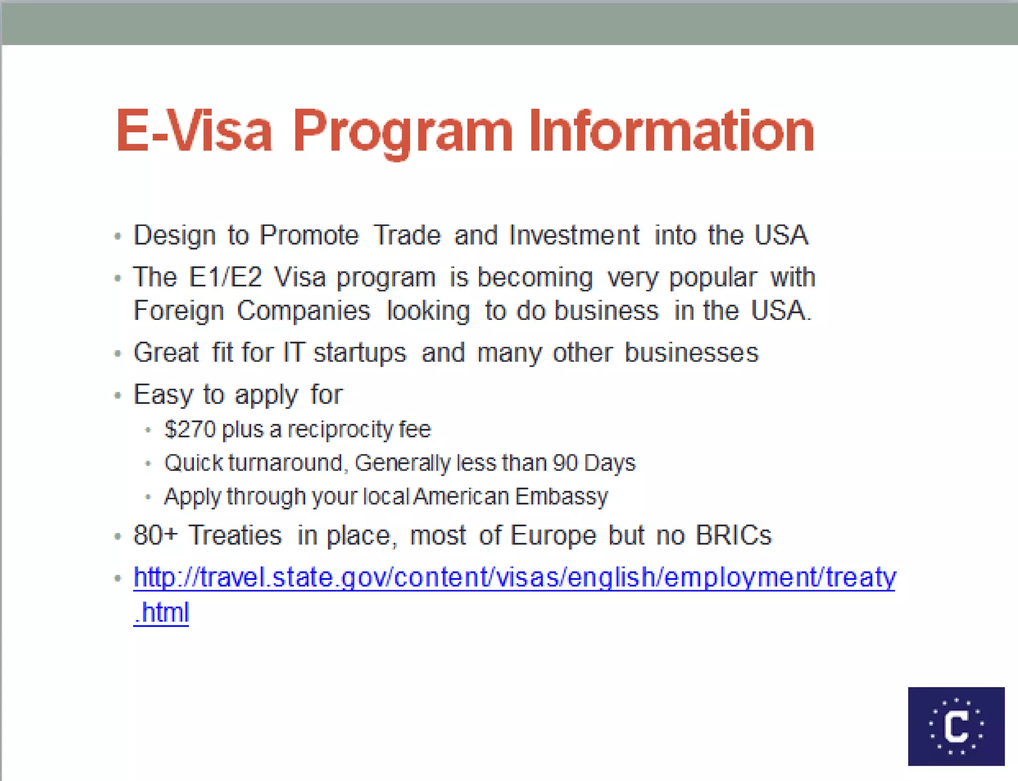Scope of the Program
• The E1/E2 Visa program is becoming very popular with
Foreign Companies looking to do business in the US.
• We estimate there are currently 3000 British E1/E2
companies operating in the US
• With annual revenue in excess of $200 Billion
• They employ 900,000 staff (Mostly Americans)
• In 2013 we reviewed 650 UK businesses
• And issued over 3,000 E1/E2 Visas to employees
• We are expecting a 35% increase over last year
• We see lots of IT startups
• As well as lots of businesses in advertising , banking, finance
and various consultancies and SMEs moving to Florida.
 