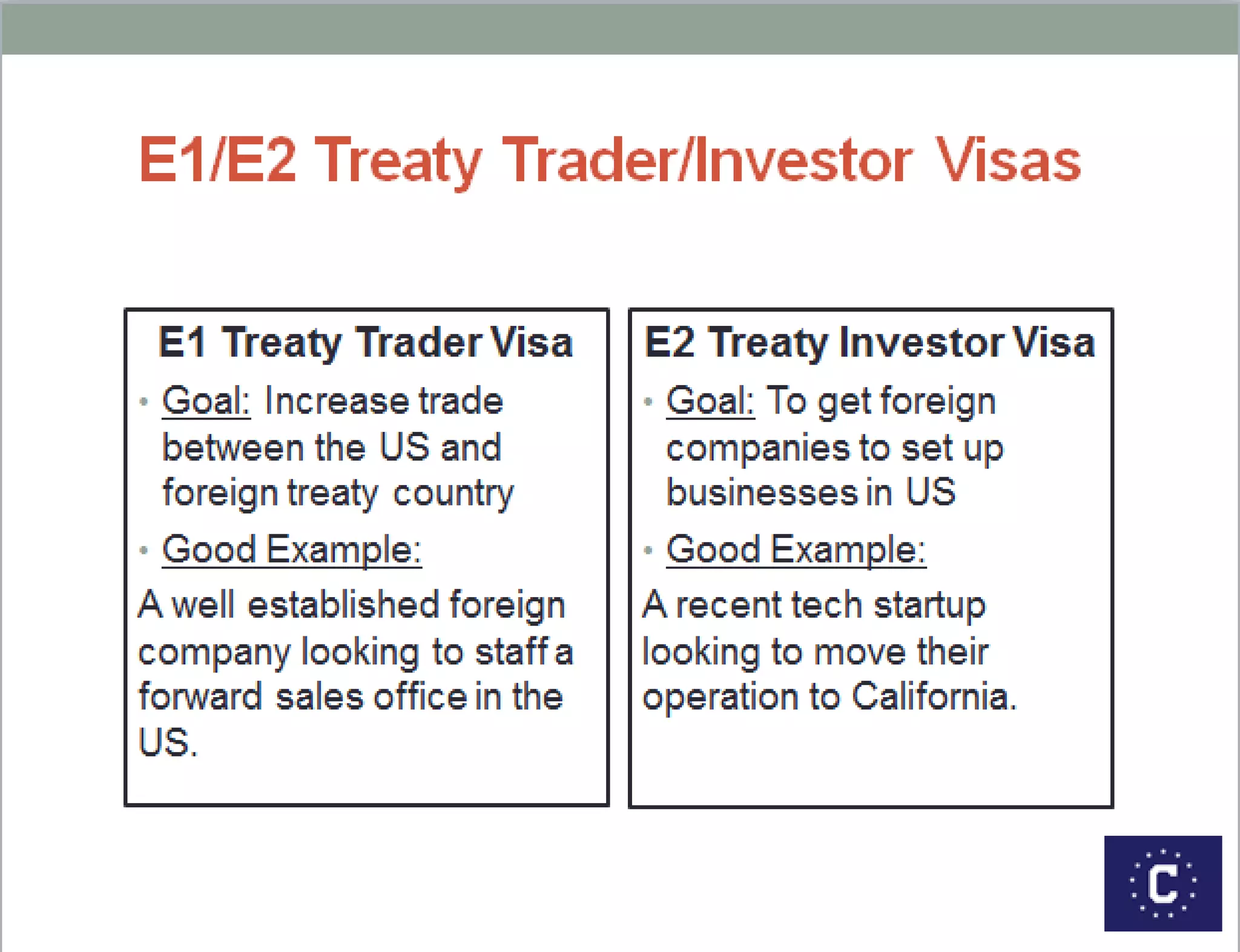 E1/E2 Treaty Trader/Investor Visas
E1 Treaty Trader Visa
 Goal: Increase trade
between the US and foreign
treaty country
 Good Example:
A well established British
company looking to staff a
forward sales office in the US.
E2 Treaty Investor Visa
 Goal: To get foreign
companies to set up
businesses in US
 Good Example:
A recent tech startup looking
to move their operation to
California.
 