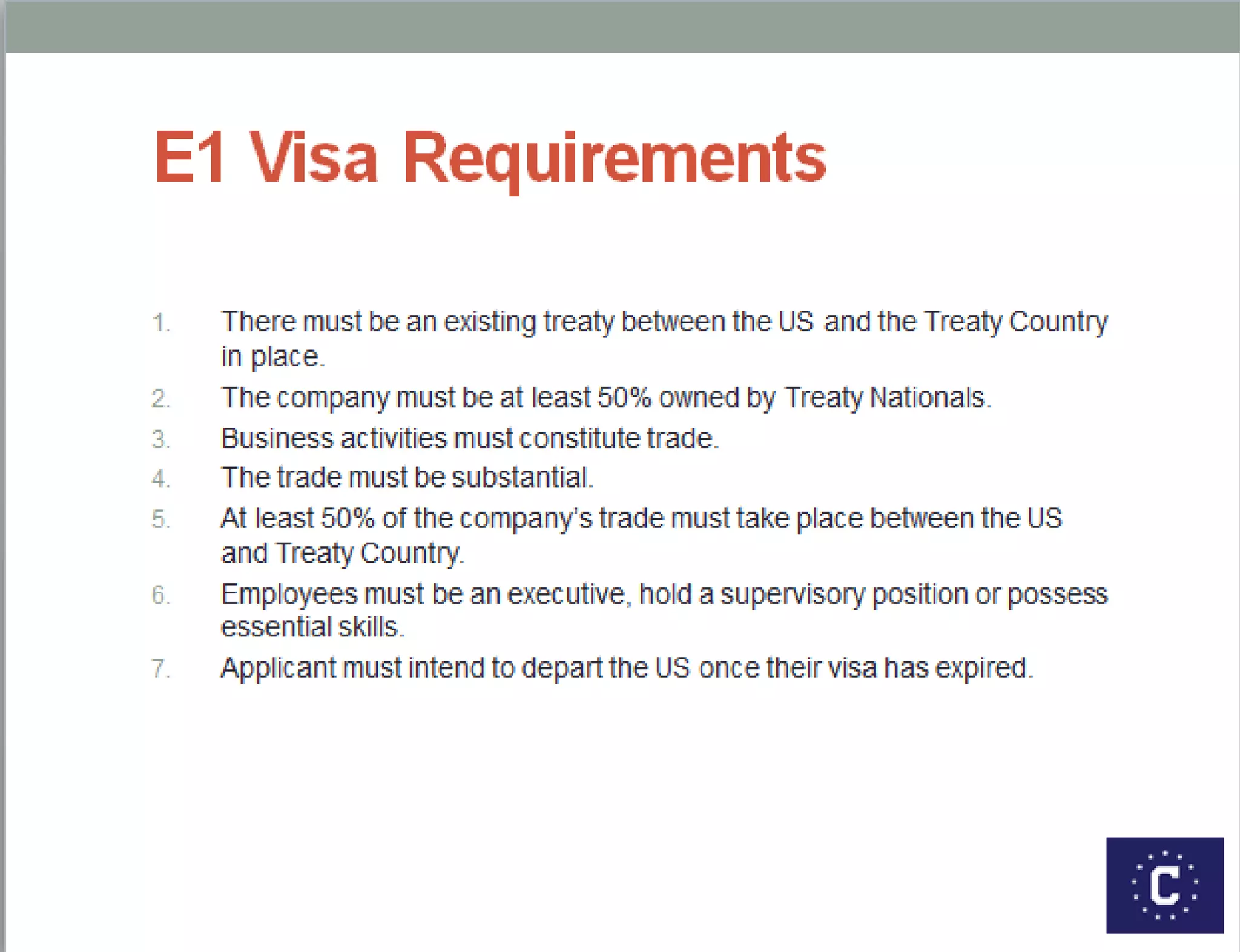 E1 Visa Requirements
1. There must be an existing treaty between the US and the
Treaty Country in place.
2. The company must be at least 50% owned by Treaty
Nationals.
3. Business activities must constitute trade.
4. The trade must be substantial.
5. At least 50% of the company’s trade must take place between
the US and Treaty Country.
6. Employees must be an executive, hold a supervisory position
or possess essential skills.
7. Applicant must intend to depart the US once their visa has
expired.
 