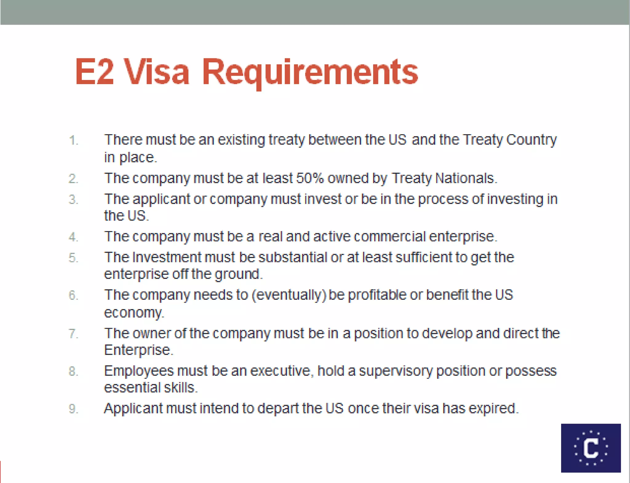 E2 Visa Requirements
1. There must be an existing treaty between the US and the Treaty Country in
place.
2. The company must be at least 50% owned by Treaty Nationals.
3. The applicant or company must invest or be in the process of investing in the
US.
4. The company must be a real and active commercial enterprise.
5. The Investment must be substantial or at least sufficient to get the enterprise
off the ground.
6. The company needs to (eventually) be profitable or benefit the US economy.
7. The owner of the company must be in a position to develop and direct the
Enterprise.
8. Employees must be an executive, hold a supervisory position or possess
essential skills.
9. Applicant must intend to depart the US once their visa has expired.
 