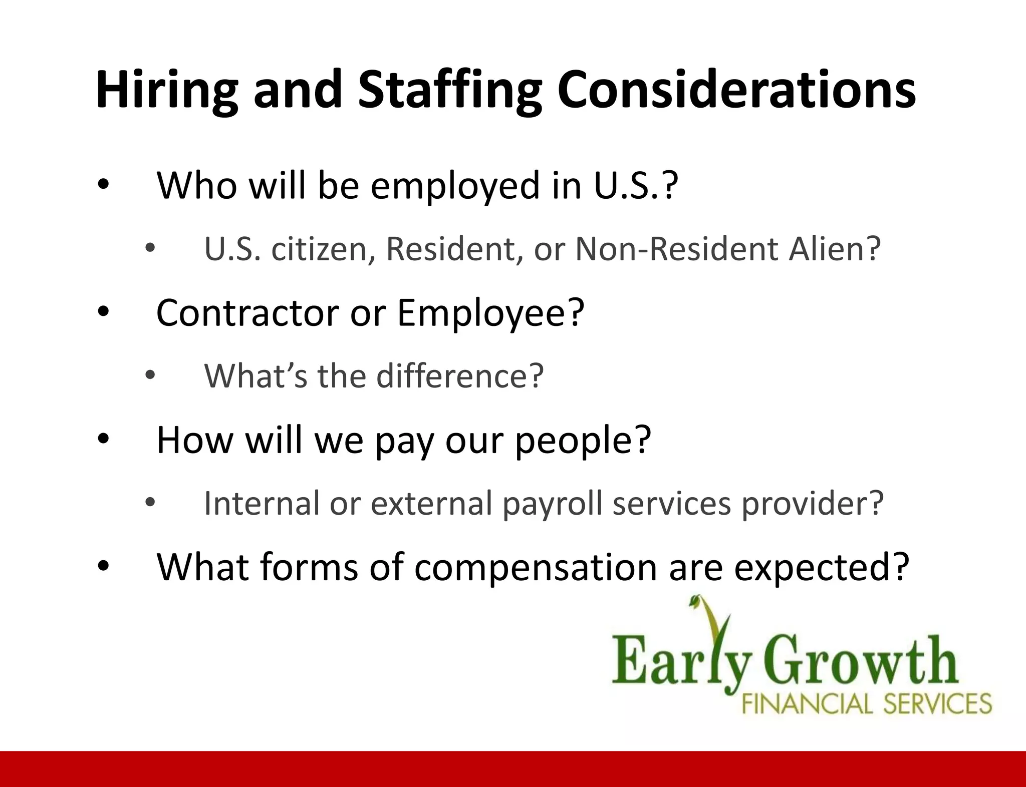 • Who will be employed in U.S.?
• U.S. citizen, Resident, or Non-Resident Alien?
• Contractor or Employee?
• What’s the difference?
• How will we pay our people?
• Internal or external payroll services provider?
• What forms of compensation are expected?
Hiring and Staffing Considerations
 