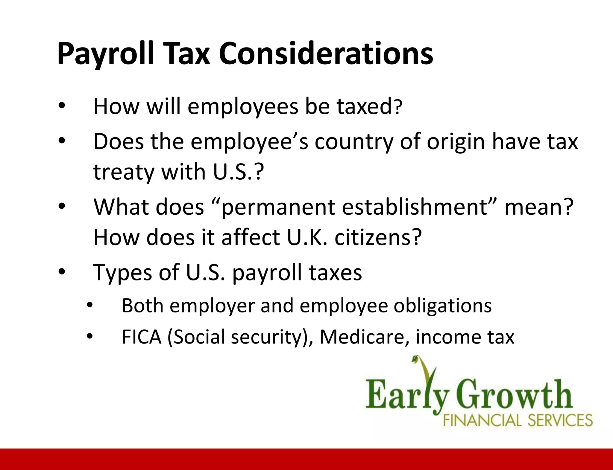 • How will employees be taxed?
• Does the employee’s country of origin have tax
treaty with U.S.?
• What does “permanent establishment” mean?
How does it affect U.K. citizens?
• Types of U.S. payroll taxes
• Both employer and employee obligations
• FICA (Social security), Medicare, income tax
Payroll Tax Considerations
 