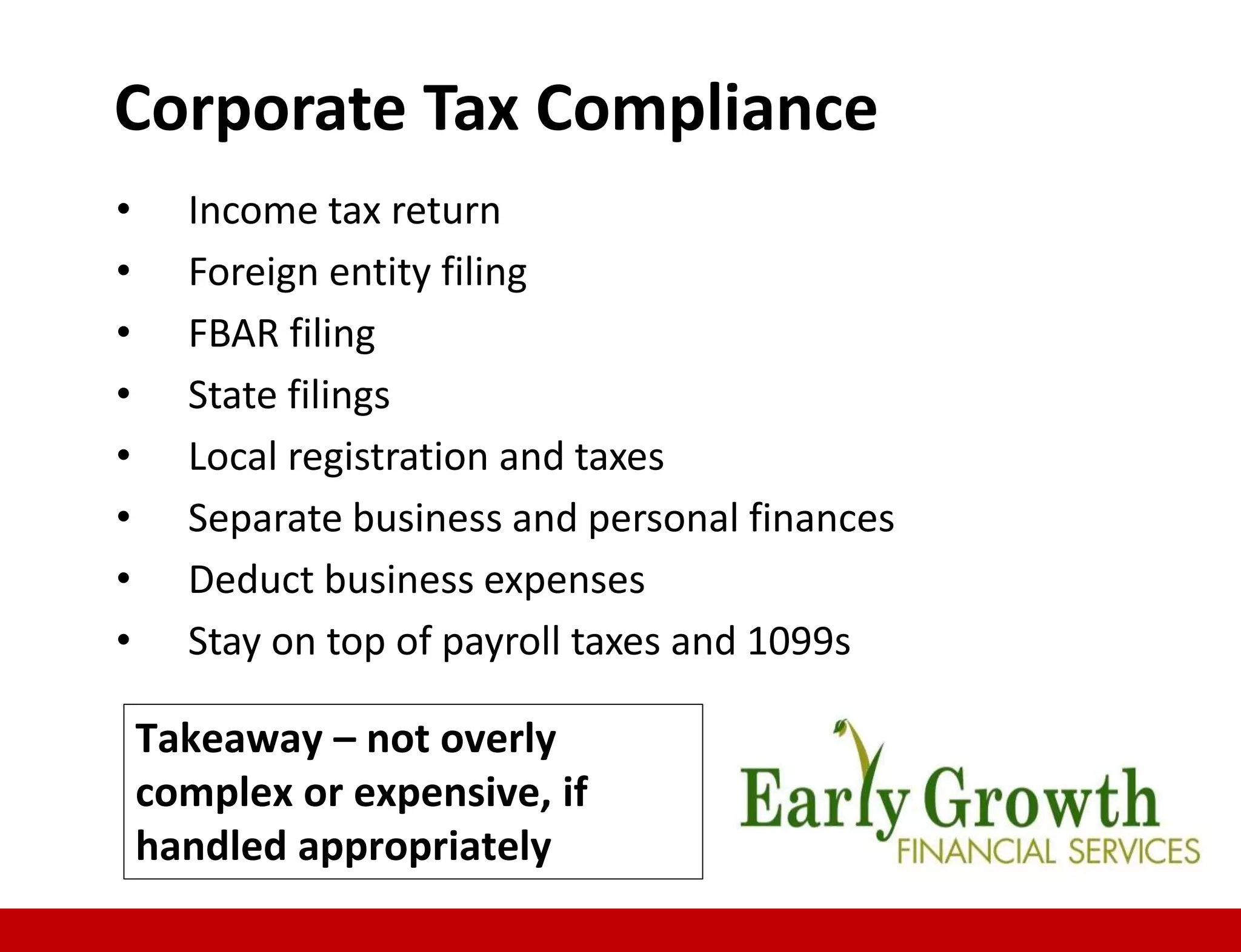 • Income tax return
• Foreign entity filing
• FBAR filing
• State filings
• Local registration and taxes
• Separate business and personal finances
• Deduct business expenses
• Stay on top of payroll taxes and 1099s
Corporate Tax Compliance
Takeaway – not overly
complex or expensive, if
handled appropriately
 