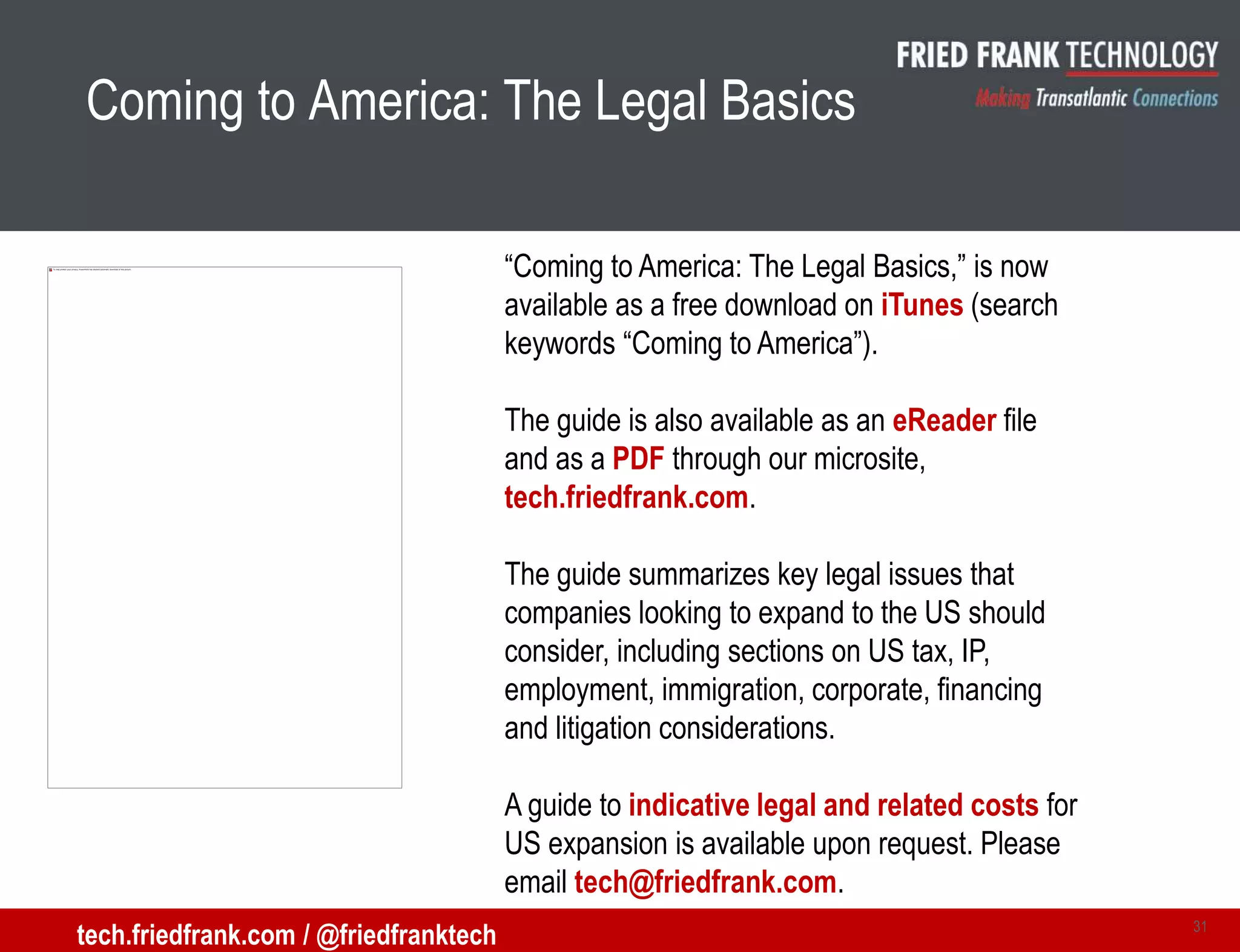 Coming to America: The Legal Basics
31
tech.friedfrank.com / @friedfranktech
“Coming to America: The Legal Basics,” is now
available as a free download on iTunes (search
keywords “Coming to America”).
The guide is also available as an eReader file
and as a PDF through our microsite,
tech.friedfrank.com.
The guide summarizes key legal issues that
companies looking to expand to the US should
consider, including sections on US tax, IP,
employment, immigration, corporate, financing
and litigation considerations.
A guide to indicative legal and related costs for
US expansion is available upon request. Please
email tech@friedfrank.com.
 