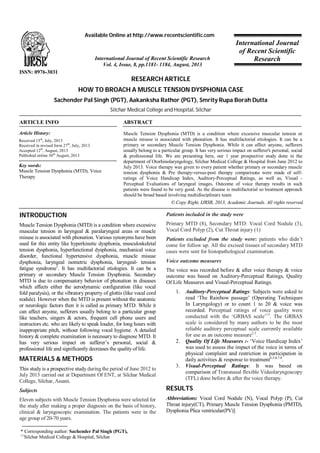 Available Online at http://www.recentscientific.com

International Journal of Recent Scientific Research
Vol. 4, Issue, 8, pp.1181- 1184, August, 2013

International Journal
of Recent Scientific
Research

ISSN: 0976-3031

RESEARCH ARTICLE
HOW TO BROACH A MUSCLE TENSION DYSPHONIA CASE
Sachender Pal Singh (PGT), Aakanksha Rathor (PGT), Smrity Rupa Borah Dutta
Silchar Medical College and Hospital, Silchar
ARTICLE INFO

ABSTRACT

Article History:

Muscle Tension Dysphonia (MTD) is a condition where excessive muscular tension or
muscle misuse is associated with phonation. It has multifactorial etiologies. It can be a
primary or secondary Muscle Tension Dysphonia. While it can affect anyone, sufferers
usually belong to a particular group. It has very serious impact on sufferer's personal, social
& professional life. We are presenting here, our 1 year prospective study done in the
department of Otorhinolaryngology, Silchar Medical College & Hospital from June 2012 to
July 2013. Voice therapy was given to every patient whether primary or secondary muscle
tension dysphonia & Pre therapy-versus-post therapy comparisons were made of selfratings of Voice Handicap Index, Auditory-Perceptual Ratings, as well as, Visual Perceptual Evaluations of laryngeal images. Outcome of voice therapy results in such
patients were found to be very good. As the disease is multifactorial so treatment approach
should be broad based involving multidisciplinary team

Received 15th, July, 2013
Received in revised form 27th, July, 2013
Accepted 12th, August, 2013
Published online 30th August, 2013

Key words:
Muscle Tension Dysphonia (MTD), Voice
Therapy

© Copy Right, IJRSR, 2013, Academic Journals. All rights reserved.

INTRODUCTION

Patients included in the study were

Muscle Tension Dysphonia (MTD) is a condition where excessive
muscular tension in laryngeal & paralaryngeal areas or muscle
misuse is associated with phonation. Various synonyms have been
used for this entity like hyperkinetic dysphonia, musculoskeletal
tension dysphonia, hyperfunctional dysphonia, mechanical voice
disorder, functional hypertensive dysphonia, muscle misuse
dysphonia, laryngeal isometric dysphonia, laryngeal- tension
fatigue syndrome1. It has multifactorial etiologies. It can be a
primary or secondary Muscle Tension Dysphonia. Secondary
MTD is due to compensatory behavior of phonation in diseases
which affects either the aerodynamic configuration (like vocal
fold paralysis), or the vibratory property of glottis (like vocal cord
nodule). However when the MTD is present without the anatomic
or neurologic factors then it is called as primary MTD. While it
can affect anyone, sufferers usually belong to a particular group
like teachers, singers & actors, frequent cell phone users and
instructors etc. who are likely to speak louder, for long hours with
inappropriate pitch, without following vocal hygiene. A detailed
history & complete examination is necessary to diagnose MTD. It
has very serious impact on sufferer’s personal, social &
professional life and significantly decreases the quality of life.

Primary MTD (8), Secondary MTD: Vocal Cord Nodule (3),
Vocal Cord Polyp (2), Cut Throat injury (1)
Patients excluded from the study were: patients who didn’t
come for follow up. All the excised tissues of secondary MTD
cases were sent for histopathological examination.
Voice outcome measures
The voice was recorded before & after voice therapy & voice
outcome was based on Auditory-Perceptual Ratings, Quality
Of Life Measures and Visual-Perceptual Ratings.
1.

2.

MATERIALS & METHODS
This study is a prospective study during the period of June 2012 to
July 2013 carried out at Department Of ENT, at Silchar Medical
College, Silchar, Assam.
Subjects
Eleven subjects with Muscle Tension Dysphonia were selected for
the study after making a proper diagnosis on the basis of history,
clinical & laryngoscopic examination. The patients were in the
age group of 20-70 years.
* Corresponding author: Sachender Pal Singh (PGT),

Silchar Medical College & Hospital, Silchar

3.

Auditory-Perceptual Ratings: Subjects were asked to
read ‘The Rainbow passage’ (Operating Techniques
In Laryngology) or to count 1 to 20 & voice was
recorded. Perceptual ratings of voice quality were
conducted with the ‘GRBAS scale’13. The GRBAS
scale is considered by many authors to be the most
reliable auditory perceptual scale currently available
for use as an outcome measure2,3.
Quality Of Life Measures :- ‘Voice Handicap Index’
was used to assess the impact of the voice in terms of
physical complaint and restriction in participation in
daily activities & response to treatment4,5,6,7,8.
Visual-Perceptual Ratings: It was based on
comparison of Transnasal flexible Videolaryngoscopy
(TFL) done before & after the voice therapy.

RESULTS
Abbreviations: Vocal Cord Nodule (N), Vocal Polyp (P), Cut
Throat injury(CT), Primary Muscle Tension Dysphonia (PMTD),
Dysphonia Plica ventricular(PV)]

 