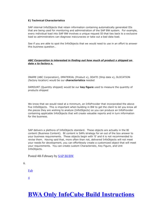 E) Technical Characteristics
SAP internal InfoObjects that retain information containing automatically generated IDs
that are being used for monitoring and administration of the SAP BW system. For example,
every individual load into SAP BW involves a unique request ID that ties back to a exclusive
load so administrators can diagnose inaccuracies or take out a bad data load.
See if you are able to spot the InfoObjects that we would need to use in an effort to answer
this business question…
ABC Corporation is interested in finding out how much of product x shipped on
date x to factory x.
0NAME (ABC Corporation), 0MATERIAL (Product x), 0DATE (Ship date x), 0LOCATION
(factory location) would be our characteristics needed
0AMOUNT (Quantity shipped) would be our key figure used to measure the quantity of
products shipped
We know that we would need at a minimum, an InfoProvider that incorporated the above
five InfoObjects. This is important when building in BW to get the client to let you know all
the pieces they are wishing to analyze (InfoObjects) so you can produce an InfoProvider
containing applicable InfoObjects that will create valuable reports and in turn information
for the business.
SAP delivers a plethora of InfoObjects standard. These objects are actually in the BI
content (Business Content). BI content is SAPs strategy for an out of the box answer to
your business requirements. These objects begin with ‘0’ and it is not recommended to
revise them. Having said that, more often than not, delivered InfoObjects will not meet
your needs for development, you can effortlessly create a customized object that will meet
your requirements. You can create custom Characteristic, Key Figure, and Unit
InfoObjects.
Posted 4th February by SAP BI/BW
6.
Feb
4
BWA Only InfoCube Build Instructions
 