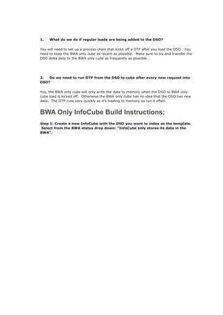 1. What do we do if regular loads are being added to the DSO?
You will need to set up a process chain that kicks off a DTP after you load the DSO. You
need to keep the BWA only cube as recent as possible. Make sure to try and transfer the
DSO delta data to the BWA only cube as frequently as possible.
2. Do we need to run DTP from the DSO to cube after every new request into
DSO?
Yes, the BWA only cube will only write the data to memory when the DSO to BWA only
cube load is kicked off. Otherwise the BWA only cube has no idea that the DSO has new
data. The DTP runs very quickly as it’s loading to memory so run it often.
BWA Only InfoCube Build Instructions:
Step 1: Create a new InfoCube with the DSO you want to index as the template.
Select from the BWA status drop down: “InfoCube only stores its data in the
BWA”.
 