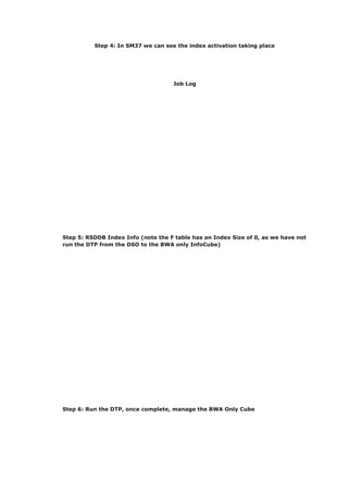 Step 4: In SM37 we can see the index activation taking place
Job Log
Step 5: RSDDB Index Info (note the F table has an Index Size of 0, as we have not
run the DTP from the DSO to the BWA only InfoCube)
Step 6: Run the DTP, once complete, manage the BWA Only Cube
 