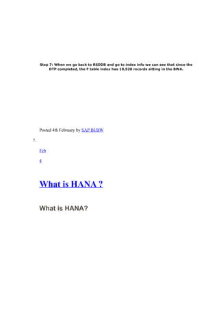 Step 7: When we go back to RSDDB and go to index info we can see that since the
DTP completed, the F table index has 10,528 records sitting in the BWA.
Posted 4th February by SAP BI/BW
7.
Feb
4
What is HANA ?
What is HANA?
 