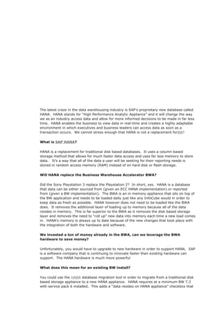 The latest craze in the data warehousing industry is SAP’s proprietary new database called
HANA. HANA stands for “High Performance Analytic Appliance” and it will change the way
we as an industry access data and allow for more informed decisions to be made in far less
time. HANA enables the business to view data in real-time and creates a highly adaptable
environment in which executives and business leaders can access data as soon as a
transaction occurs. We cannot stress enough that HANA is not a replacement forBW!
What is SAP HANA?
HANA is a replacement for traditional disk based databases. It uses a column based
storage method that allows for much faster data access and uses far less memory to store
data. It’s a way that all of the data a user will be seeking for their reporting needs is
stored in random access memory (RAM) instead of on hard disk or flash storage.
Will HANA replace the Business Warehouse Accelerator BWA?
Did the Sony Playstation 3 replace the Playstation 2? In short, yes. HANA is a database
that data can be either sourced from (given an ECC HANA implementation) or reported
from (given a BW implementation). The BWA is an in memory appliance that sits on top of
the BW application and needs to be loaded daily just like any InfoCube would in order to
keep data as fresh as possible. HANA however does not need to be loaded like the BWA
does. It removes the additional layer of loading up to memory because all of the data
resides in memory. This is far superior to the BWA as it removes the disk based storage
layer and removes the need to “roll up” new data into memory each time a new load comes
in. HANA’s memory is always up to date because of the new changes that took place with
the integration of both the hardware and software.
We invested a ton of money already in the BWA, can we leverage the BWA
hardware to save money?
Unfortunately, you would have to upgrade to new hardware in order to support HANA. SAP
is a software company that is continuing to innovate faster than existing hardware can
support. The HANA hardware is much more powerful
What does this mean for an existing BW install?
You could use the HANA database migration tool in order to migrate from a traditional disk
based storage appliance to a new HANA appliance. HANA requires at a minimum BW 7.3
with service pack 6 installed. This adds a “data resides on HANA appliance” checkbox that
 