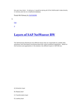 the user may check. In doing so, it would be storing all of the InfoProvider’s data directly
in memory and not on a traditional database.
Posted 4th February by SAP BI/BW
8.
Feb
4
Layers of SAP NetWeaver BW
The SAP Business Warehouse has different layers that are responsible for reliable data
acquisition and information processing along with robust analytical capabilities. Based on
the functions and applications in the solution, the different layers in SAP BW are:
A) Extraction layer
B) Staging layer
C) Transformation layer
D) Loading layer
 