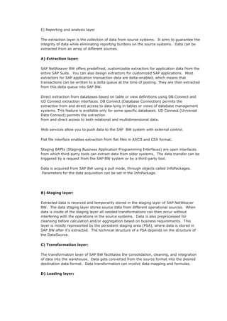 E) Reporting and analysis layer
The extraction layer is the collection of data from source systems. It aims to guarantee the
integrity of data while eliminating reporting burdens on the source systems. Data can be
extracted from an array of different sources.
A) Extraction layer:
SAP NetWeaver BW offers predefined, customizable extractors for application data from the
entire SAP Suite. You can also design extractors for customized SAP applications. Most
extractors for SAP application transaction data are delta-enabled, which means that
transactions can be written to a delta queue at the time of posting. They are then extracted
from this delta queue into SAP BW.
Direct extraction from databases based on table or view definitions using DB Connect and
UD Connect extraction interfaces. DB Connect (Database Connection) permits the
extraction from and direct access to data lying in tables or views of database management
systems. This feature is available only for some specific databases. UD Connect (Universal
Data Connect) permits the extraction
from and direct access to both relational and multidimensional data.
Web services allow you to push data to the SAP BW system with external control.
Flat file interface enables extraction from flat files in ASCII and CSV format.
Staging BAPIs (Staging Business Application Programming Interfaces) are open interfaces
from which third-party tools can extract data from older systems. The data transfer can be
triggered by a request from the SAP BW system or by a third-party tool.
Data is acquired from SAP BW using a pull mode, through objects called InfoPackages.
Parameters for the data acquisition can be set in the InfoPackage.
B) Staging layer:
Extracted data is received and temporarily stored in the staging layer of SAP NetWeaver
BW. The data staging layer stores source data from different operational sources. When
data is inside of the staging layer all needed transformations can then occur without
interfering with the operations in the source systems. Data is also preprocessed for
cleansing before calculation and/or aggregation based on business requirements. This
layer is mostly represented by the persistent staging area (PSA), where data is stored in
SAP BW after it’s extracted. The technical structure of a PSA depends on the structure of
the DataSource.
C) Transformation layer:
The transformation layer of SAP BW facilitates the consolidation, cleaning, and integration
of data into the warehouse. Data gets converted from the source format into the desired
destination data format. Data transformation can involve data mapping and formulas.
D) Loading layer:
 