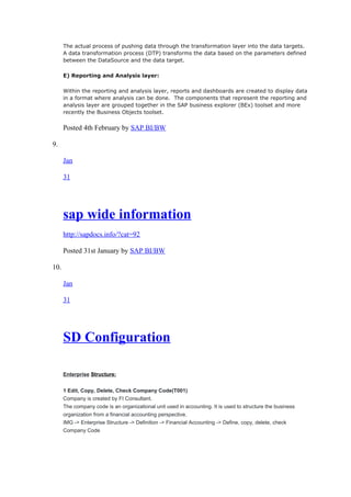 The actual process of pushing data through the transformation layer into the data targets.
A data transformation process (DTP) transforms the data based on the parameters defined
between the DataSource and the data target.
E) Reporting and Analysis layer:
Within the reporting and analysis layer, reports and dashboards are created to display data
in a format where analysis can be done. The components that represent the reporting and
analysis layer are grouped together in the SAP business explorer (BEx) toolset and more
recently the Business Objects toolset.
Posted 4th February by SAP BI/BW
9.
Jan
31
sap wide information
http://sapdocs.info/?cat=92
Posted 31st January by SAP BI/BW
10.
Jan
31
SD Configuration
Enterprise Structure:
1 Edit, Copy, Delete, Check Company Code(T001)
Company is created by FI Consultant.
The company code is an organizational unit used in accounting. It is used to structure the business
organization from a financial accounting perspective.
IMG -> Enterprise Structure -> Definition -> Financial Accounting -> Define, copy, delete, check
Company Code
 