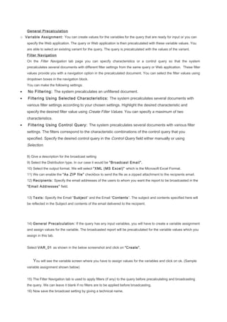 General Precalculation
o Variable Assignment: You can create values for the variables for the query that are ready for input or you can
specify the Web application. The query or Web application is then precalculated with these variable values. You
are able to select an existing variant for the query. The query is precalculated with the values of the variant.
Filter Navigation
On the Filter Navigation tab page you can specify characteristics or a control query so that the system
precalculates several documents with different filter settings from the same query or Web application. These filter
values provide you with a navigation option in the precalculated document. You can select the filter values using
dropdown boxes in the navigation block.
You can make the following settings:
• No Filtering: The system precalculates an unfiltered document.
• Filtering Using Selected Characteristics: The system precalculates several documents with
various filter settings according to your chosen settings. Highlight the desired characteristic and
specify the desired filter value using Create Filter Values. You can specify a maximum of two
characteristics.
• Filtering Using Control Query: The system precalculates several documents with various filter
settings. The filters correspond to the characteristic combinations of the control query that you
specified. Specify the desired control query in the Control Query field either manually or using
Selection.
8) Give a description for the broadcast setting
9) Select the Distribution type. In our case it would be “Broadcast Email”.
10) Select the output format. We will select “XML (MS Excel)” which is the Microsoft Excel Format.
11) We can enable the “As ZIP file” checkbox to send the file as a zipped attachment to the recipients email.
12) Recipients: Specify the email addresses of the users to whom you want the report to be broadcasted in the
“Email Addresses” field.
13) Texts: Specify the Email “Subject” and the Email “Contents”. The subject and contents specified here will
be reflected in the Subject and contents of the email delivered to the recipient.
14) General Precalculation: If the query has any input variables, you will have to create a variable assignment
and assign values for the variable. The broadcasted report will be precalculated for the variable values which you
assign in this tab.
Select VAR_01 as shown in the below screenshot and click on “Create”.
You will see the variable screen where you have to assign values for the variables and click on ok. (Sample
variable assignment shown below)
15) The Filter Navigation tab is used to apply filters (if any) to the query before precalculating and broadcasting
the query. We can leave it blank if no filters are to be applied before broadcasting.
16) Now save the broadcast setting by giving a technical name.
 