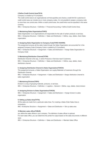 2 Define Credit Control Area(T014)
Company is created by FI Consultant.
The credit control area is an organizational unit that specifies and checks a credit limit for customers.A
credit control area can include one or more company codes. It is not possible to assign a company code
to more than one control area. Within a credit control area, the credit limits must be specified in the same
currency.
IMG -> Enterprise Structure -> Definition -> Financial Accounting-> Define Credit Control Area
3. Maintaining Sales Organization(TVKO)
Sales Organization is an organizational unit responsible for the sale of certain products or services.
IMG -> Enterprise Structure -> Definition -> Sales and Distribution -> Define, copy, delete, check Sales
organization
4. Assigning Sales Organization to Company Code(TVKO~BUKRS)
This assignment ensures all the sales made through this Sales Organization are accounted for in the
assigned Company Code (Company Code is created by FI Consultant).
IMG -> Enterprise Structure -> Assignment -> Sales and Distribution -> Assign Sales Organziation to
Company Code
5. Maintaining Distribution Channel(TVTW)
Distribution Channel is the way, in which Products or Services reach Customers.
IMG -> Enterprise Structure -> Definition -> Sales and Distribution -> Define, copy, delete, check
distribution channel
6. Assigning Distribution Channel to Sales Organization(TVKOV)
This assignment ensures, a Sales Organization can supply Materials to Customers through this
Distribution Channel.
IMG -> Enterprise Structure -> Assignment -> Sales and Distribution > Assign distribution channel to
sales organization
7. Maintaining Division(TSPA)
Division is a way of grouping materials, products, or services.
IMG -> Enterprise Structure -> Definition -> Logistics – General -> Define, copy, delete, check division
8. Assigning Division to Sales Organization(TVKOS)
IMG -> Enterprise Structure -> Assignment -> Sales and Distribution -> Assign division to sales
organization
9. Setting up Sales Area(TVTA)
All the sales are made from a particular sales Area. For creating a Sales Order Sales Area is
compulsory.
IMG ->Enterprise Structure -> Assignment -> Sales and Distribution -> Set up sales area
10 Maintain sales office(TVBUR)
you define the sales offices in your company. The definition of sales offices is optional.
For each sales office, you can determine the printer for output based on the sales documents in different
ways
IMG -> Enterprise Structure -> Definition -> Sales and Distribution -> Maintain Sales Office
 
