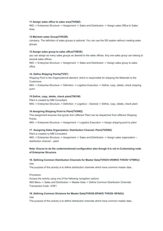 11 Assign sales office to sales area(TVKBZ)
IMG -> Enterprise Structure -> Assignment -> Sales and Distribution -> Assign sales Office to Sales
Area
12 Maintain sales Group(TVKGR)
company. The definition of sales groups is optional. You can use the SD system without creating sales
groups.
13 Assign sales group to sales office(TVBVK)
you can assign as many sales groups as desired to the sales offices. Any one sales group can belong to
several sales offices.
IMG -> Enterprise Structure -> Assignment -> Sales and Distribution -> Assign sales group to sales
office
14. Define Shipping Points(TVST)
Shipping Point is the Organizational element, which is responsible for shipping the Materials to the
Customers.
IMG -> Enterprise Structure -> Definition -> Logistics Execution -> Define, copy, delete, check shipping
point
15 Define, copy, delete, check plant(T001W)
Plant is created by MM Consultant.
IMG -> Enterprise Structure -> Definition -> Logistics – General -> Define, copy, delete, check plant
16 Assigning Shipping Point to Plant(TVSWZ)
This assignment ensures that goods from different Plant can be dispatched from different Shipping
Points.
IMG -> Enterprise Structure -> Assignment -> Logistics Execution -> Assign shipping point to plant
17. Assigning Sales Organization- Distribution Channel- Plant(TVKWZ)
Plant is created ny MM Consultant.
IMG -> Enterprise Structure -> Assignment -> Sales and Distribution -> Assign sales organization –
distribution channel – plant
Note: Ensure to do the undermentioned configuration also though it is not in Customizing node
of Enterprise Structure.
18. Defining Common Distribution Channels for Master Data(TVKOV-VKWKO TVKOV~VTWKU)
Use
The purpose of this activity is to define distribution channels which have common master data..
Procedure
Access the activity using one of the following navigation options:
IMG Menu -> Sales and Distribution -> Master Data -> Define Common Distribution Channels
Transaction Code: VOR1
19. Defining Common Divisions for Master Data(TVKOS-SPAKO TVKOS~SPAKU)
Use
The purpose of this activity is to define distribution channels which have common master data..
 