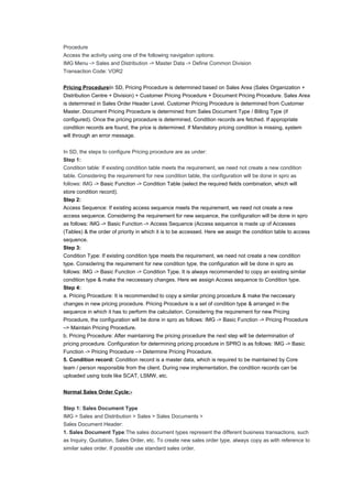 Procedure
Access the activity using one of the following navigation options:
IMG Menu -> Sales and Distribution -> Master Data -> Define Common Division
Transaction Code: VOR2
Pricing ProcedureIn SD, Pricing Procedure is determined based on Sales Area (Sales Organization +
Distribution Centre + Division) + Customer Pricing Procedure + Document Pricing Procedure. Sales Area
is determined in Sales Order Header Level. Customer Pricing Procedure is determined from Customer
Master. Document Pricing Procedure is determined from Sales Document Type / Billing Type (if
configured). Once the pricing procedure is determined, Condition records are fetched. If appropriate
condition records are found, the price is determined. If Mandatory pricing condition is missing, system
will through an error message.
In SD, the steps to configure Pricing procedure are as under:
Step 1:
Condition table: If existing condition table meets the requirement, we need not create a new condition
table. Considering the requirement for new condition table, the configuration will be done in spro as
follows: IMG -> Basic Function -> Condition Table (select the required fields combination, which will
store condition record).
Step 2:
Access Sequence: If existing access sequence meets the requirement, we need not create a new
access sequence. Considering the requirement for new sequence, the configuration will be done in spro
as follows: IMG -> Basic Function -> Access Sequence (Access sequence is made up of Accesses
(Tables) & the order of priority in which it is to be accessed. Here we assign the condition table to access
sequence.
Step 3:
Condition Type: If existing condition type meets the requirement, we need not create a new condition
type. Considering the requirement for new condition type, the configuration will be done in spro as
follows: IMG -> Basic Function -> Condition Type. It is always recommended to copy an existing similar
condition type & make the neccessary changes. Here we assign Access sequence to Condition type.
Step 4:
a. Pricing Procedure: It is recommended to copy a similar pricing procedure & make the neccesary
changes in new pricing procedure. Pricing Procedure is a set of condition type & arranged in the
sequence in which it has to perform the calculation. Considering the requirement for new Pricing
Procedure, the configuration will be done in spro as follows: IMG -> Basic Function -> Pricing Procedure
–> Maintain Pricing Procedure.
b. Pricing Procedure: After maintaining the pricing procedure the next step will be determination of
pricing procedure. Configuration for determining pricing procedure in SPRO is as follows: IMG -> Basic
Function -> Pricing Procedure –> Determine Pricing Procedure.
5. Condition record: Condition record is a master data, which is required to be maintained by Core
team / person responsible from the client. During new implementation, the condition records can be
uploaded using tools like SCAT, LSMW, etc.
Normal Sales Order Cycle:-
Step 1: Sales Document Type
IMG > Sales and Distribution > Sales > Sales Documents >
Sales Document Header:
1. Sales Document Type:The sales document types represent the different business transactions, such
as Inquiry, Quotation, Sales Order, etc. To create new sales order type, always copy as with reference to
similar sales order. If possible use standard sales order.
 