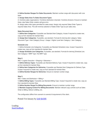 2. Define Number Ranges For Sales Documents: Maintain number range with discussion with core
team.
3. Assign Sales Area To Sales Document Types:
A. Combine sales organizations / Combine distribution channels / Combine divisions: Ensure to maintain
these, else Sales Order creation will give error.
B. Assign sales order types permitted for sales areas: Assign only required Sales Order Types to
required Sales Area. This will minimize selection of Sales Order Type as per sales area.
Sales Document Item:
1. Define Item Categories: If possible use Standard Item Category. Incase if required to create new,
copy as from standard & maintain New.
2. Assign Item Categories: If possible, use standard. Formula for deriving item category: Sales
Document Type + Item Category Group + Usage + Higher Level Item Category = Item Category
Schedule Line:
1. Define Schedule Line Categories: If possible use Standard Schedule Lines. Incase if required to
create new, copy as from standard & maintain New.
2. Assign Schedule Line Categories: If possible, use standard. Formula for deriving Schedule Line:
Item Category + MRP Type / No MRP Type.
Step 2:
IMG > Logistic Execution > Shipping > Deliveries >
1. Define Delivery Types: If possible use Standard Delivery Type. Incase if required to create new, copy
as from standard & maintain New.
2. Define Item Categories for Deliveries: If possible use Standard Item Categories for Delivery Type.
Incase if required to create new, copy as from standard & maintain New.
3. Define Number Ranges for Deliveries: Ensure to maintain number range.
Step 3:
IMG > Sales and Distribution > Billing >
1. Define Billing Types: If possible use Standard Billing Type. Incase if required to create new, copy as
from standard & maintain New.
2. Define Number Range For Billing Documents: Ensure to maintain number range.
3. Maintain Copying Control For Billing Documents: Maintain relevant copy controls such as Sales
Order to Billing, Deliver to Billing, etc.
The configuration differs from scenario to scenario & requirement of the client.
Posted 31st January by SAP BI/BW
Loading
Send feedback
ads not by this site
 