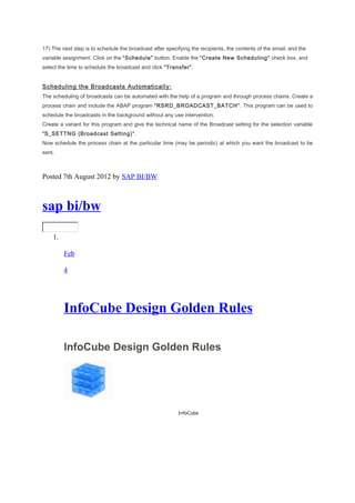 17) The next step is to schedule the broadcast after specifying the recipients, the contents of the email, and the
variable assignment. Click on the “Schedule” button. Enable the “Create New Scheduling” check box, and
select the time to schedule the broadcast and click “Transfer”.
Scheduling the Broadcasts Automatically:
The scheduling of broadcasts can be automated with the help of a program and through process chains. Create a
process chain and include the ABAP program “RSRD_BROADCAST_BATCH”. This program can be used to
schedule the broadcasts in the background without any use intervention.
Create a variant for this program and give the technical name of the Broadcast setting for the selection variable
“S_SETTNG (Broadcast Setting)”.
Now schedule the process chain at the particular time (may be periodic) at which you want the broadcast to be
sent.
Posted 7th August 2012 by SAP BI/BW
sap bi/bw
1.
Feb
4
InfoCube Design Golden Rules
InfoCube Design Golden Rules
InfoCube
 