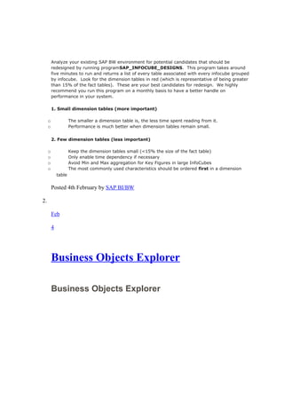Analyze your existing SAP BW environment for potential candidates that should be
redesigned by running programSAP_INFOCUBE_DESIGNS. This program takes around
five minutes to run and returns a list of every table associated with every infocube grouped
by infocube. Look for the dimension tables in red (which is representative of being greater
than 15% of the fact tables). These are your best candidates for redesign. We highly
recommend you run this program on a monthly basis to have a better handle on
performance in your system.
1. Small dimension tables (more important)
o The smaller a dimension table is, the less time spent reading from it.
o Performance is much better when dimension tables remain small.
2. Few dimension tables (less important)
o Keep the dimension tables small (<15% the size of the fact table)
o Only enable time dependency if necessary
o Avoid Min and Max aggregation for Key Figures in large InfoCubes
o The most commonly used characteristics should be ordered first in a dimension
table
Posted 4th February by SAP BI/BW
2.
Feb
4
Business Objects Explorer
Business Objects Explorer
 