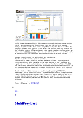 So you want to report on your data in real time instead of making canned reports for your
clients? Well, business objects explorer (BOE) 4.0 is just what the doctor ordered.
Imagine a world where the client can run a report on exactly what they need without the
need for a front end team to create canned reports that are often restrictive in nature and
don’t allow the end user to fully explore data in the manner they they so often choose. No
more expensive SAP BW trainingfront end and report design training courses will be needed
as the traditional locked down report development landscape is becoming obsolete.
Business Objects Explorer 4.0, when coupled with the Business
Warehouse Accelerator make for the information
powerhouse that every competitive company is seeking to obtain. Imagine running a
report on your terms rather than what another team designed for you. Traditional BEx
reports more than likely need updating and contain less than desirable fields. With BOE,
you pick what you want to see in real time! No more making calls to Fred down on the SAP
BW/BI BEx query design department as you can report on what you want when you want.
Data is pulled into BOE from any source you like including existing SAP BW data
warehouses. Bear in mind that if you don’t have a Business Warehouse Accelerator (BWA)
results will take much longer to return. BOE 4.0 allows the user to search for data at the
speed of thought. Business Analysts are going to love using BOE as it unlocks so much
potential for the end user and ultimately the company in the information management
landscape.
Posted 4th February by SAP BI/BW
3.
Feb
4
MultiProviders
 