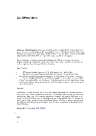 MultiProviders
Why use a MultiProvider: When you need to combine multiple InfoProviders of varying
types into one reportable object. It’s essentially a view on InfoProvider tables which means
MultiProviders store no physical data. MultiProviders do not join data. There is another BW
object called an InfoSet which is a reportable object capable of joining data
Common usage: Logically partitioning InfoCubes and DSOs to improve performance.
Logical partitioning expedites the activation process (less data = less time to activate) as
well as reporting (less time spent looking for data).
Best Practices:
o SAP recommends a maximum of 10 InfoProviders per MultiProvider.
o Set InfoProvider specific properties which force a query to point to a single
InfoProvider instead of running sub-queries on all InfoProviders during query runtime.
o Always incorporate MultiProviders into your design when you plan on reporting off
of InfoProviders like DSOs and InfoCubes. This allows you to connect reports to a single
multiprovider all permitting changes to the underlying data structures without losing the
report connections.
Example:
InfoCubes – ZFIM08, ZFIM09, and ZFIM10 are logically partitioned by calendar year and
built under the ZFIMMP MultiProvider umbrella. The querying user running the report only
wants to see data from 2009, however by default, the query will look for 2009 data in all
three of the InfoProviders when in actuality, only one contains 2009 data. To resolve this
performance issue, we can set each logically partitioned InfoCube to a static calendar year
during the modeling process, so the query sees this upon execution and ignores the other
two InfoCubes.
Posted 4th February by SAP BI/BW
4.
Feb
4
 