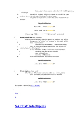  Secondary indexes are set within the DSO modeling screen,
lower right
 Remember to delete data from change log regularly as it will
continue to grow overtime and cause performance issues
 Any data no longer being used in the active table should be
archived
Associated tables:
New Data: /BIC/Adsoname40
Active Data: /BIC/Adsoname00
Change Log: /BIC/########## (dynamically generated)
o Write-Optimized (less common)
 When to use- When data does not need to be updated, just written
 Every record is ‘written’ not ‘updated’ so data loads quickly
 Uses a technical key
 [RequestID | DataPackage | DataRecordNumber]
 Uses an optional semantic key that the user defines for
ordering/grouping data logically
 If you enable the ‘Do Not Check Uniqueness’ checkbox
 semantic keys will become disabled
 data will load faster
 reporting will be slower
 Build indexes on what is accessed most often
Associated tables:
Active Data: /BIC/Adsoname00
o Direct-Update (least used)
 When to use- When data is only needed in one version, active
 Data is written using BAPIs and Function Modules
Associated tables:
Active Data: /BIC/Adsoname00
Posted 4th February by SAP BI/BW
5.
Feb
4
SAP BW InfoObjects
 