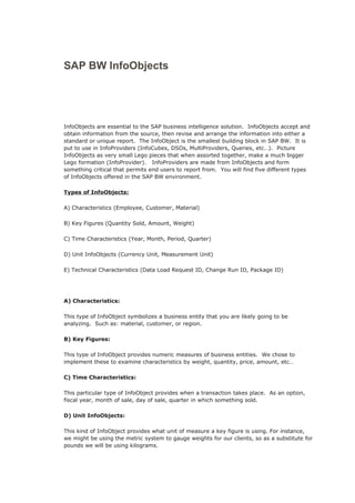 SAP BW InfoObjects
InfoObjects are essential to the SAP business intelligence solution. InfoObjects accept and
obtain information from the source, then revise and arrange the information into either a
standard or unique report. The InfoObject is the smallest building block in SAP BW. It is
put to use in InfoProviders (InfoCubes, DSOs, MultiProviders, Queries, etc…). Picture
InfoObjects as very small Lego pieces that when assorted together, make a much bigger
Lego formation (InfoProvider). InfoProviders are made from InfoObjects and form
something critical that permits end users to report from. You will find five different types
of InfoObjects offered in the SAP BW environment.
Types of InfoObjects:
A) Characteristics (Employee, Customer, Material)
B) Key Figures (Quantity Sold, Amount, Weight)
C) Time Characteristics (Year, Month, Period, Quarter)
D) Unit InfoObjects (Currency Unit, Measurement Unit)
E) Technical Characteristics (Data Load Request ID, Change Run ID, Package ID)
A) Characteristics:
This type of InfoObject symbolizes a business entity that you are likely going to be
analyzing. Such as: material, customer, or region.
B) Key Figures:
This type of InfoObject provides numeric measures of business entities. We chose to
implement these to examine characteristics by weight, quantity, price, amount, etc…
C) Time Characteristics:
This particular type of InfoObject provides when a transaction takes place. As an option,
fiscal year, month of sale, day of sale, quarter in which something sold.
D) Unit InfoObjects:
This kind of InfoObject provides what unit of measure a key figure is using. For instance,
we might be using the metric system to gauge weights for our clients, so as a substitute for
pounds we will be using kilograms.
 