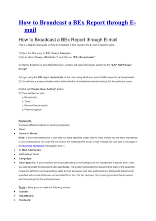 How to Broadcast a BEx Report through E-
mail
How to Broadcast a BEx Report through E-mail
This is a step by step guide on how to broadcast a BEx report to the E-mail of specific users.
1) Open the BEx query in BEx Query Designer.
2) Go to Menu “Query->Publish->” and Click on “BEx Broadcaster”
3) Internet Explorer (or any default browser) window will open with a login screen for the “SAP NetWeaver
Portal”
4) Login using the BW login credentials of the User using which you want the BEx report to be broadcasted.
5) You will see a screen as below which shows the list of available broadcast settings for the particular query:
6) Click on “Create New Setting” button.
7) There will be four tabs
a. Recipient(s)
b. Texts
c. General Precalculation
d. Filter Navigation
Recipients
You have different options for entering recipients:
• User:
• Users in Roles:
Note: If an e-mail address for a user that you have specified under User or User in Role has not been maintained
in user maintenance, the user will not receive the distributed file as an e-mail. Instead the user gets a message in
the Business Workplace (transaction SO01).
• E-Mail Addresses:
• Authorized User:
• Language:
• User-specific: If you schedule the broadcast setting in the background (for example for a specific time), then
you can generate the document user specifically. The system generates the document for each of the specified
recipients with their personal settings (date format, language) and data authorizations. Recipients that are only
specified with e-mail addresses are excluded from this. For this recipient, the system generates the document
with the settings for the authorized user.
Texts - Here you can make the following entries:
• Subject:
• Importance:
• Contents:
 