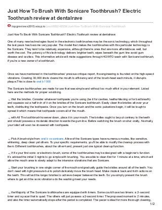 Just How To Brush With Sonicare Toothbrush? Electric
Toothrush review at dentalrave
topgreviews2015.soup.io/post/689248558/Just-How-To-Brush-With-Sonicare-Toothbrush
Just How To Brush With Sonicare Toothbrush? Electric Toothrush review at dentalrave
One of many new technologies found in the electronic toothbrushes may be the sonic technology, which throughout
the last years has become very popular. The model that makes the toothbrushes with this particular technology is
the Sonicare. They tend to be relatively expensive, although there’re ones that are more affordable as well, but
worth the cost. The potency of this technology delivers brighter teeth, wipes beneath the gum line avoid gum
disease and cavities. This informative article will make suggestions through HOWTO wash with Sonicare toothbrush,
if you’re a new owner of a toothbrush.
Once we have mentioned in the toothbrushes' previous critique report, the engineering is founded on the high-speed
vibrations. Creating 30,000 shots cleans the mouth to efficiency and of the brush-head each minute, it disrupts
plaque.This is close to oral b 1000
The Sonicare toothbrushes are made for use that was simple and without too much effort in your element. Listed
here are the methods for proper scrubbing.
 Wet the bristles. Consider whatever toothpaste you’re using (be it for cavities, teethwhitening or for bad breath)
and squeeze out a half inch of it on the bristles of the Sonicare toothbrush. Easily clean the bristles all-over your
teeth, distributing the toothpaste. Once you turn on the brush and the sonic pulsations begin, it will be tough to
spread it which means that toothpaste covers all of the mouth.
 with All The toothbrush however down, place it in your mouth. The bristles ought to be put contrary to the teeth
and should possess a moderate direction towards the gum line. Before switching the brush on shut orally,. Normally,
your toilet will soon be showered with toothpaste.
 Pick A brush style from oral b vs sonicare. A few of the Sonicare types have numerous modes, like sensitive,
whitening, deep clean yet others. To your specific requirements, you'll be able to modify the cleanup process with
them. Different toothbrushes, about the other-hand, present just one typical cleanup function.
 If it’s your first sonic or electronic brush, some of the toothbrushes may be designed with a beginner’s function.
It’s advised the initial 3 nights to go simple with brushing. You are able to clean first for 1 minute at a time, which will
allow the mouth area to slowly adapt to the intensive vibrations that are Sonicare.
 Start your brushing in one single corner of the mouth and gradually guide the bristles around all of the teeth. You
don’t need with light pressure but to polish delicately move the brush head. Make modest back and forth actions on
the teeth. This will aid the longer bristles to achieve deeper between the teeth. So you simply present the brush
where to get and the sonic vibrations do the washing meet your needs.
 the Majority of The Sonicare toothbrushes are equipped with timers. Some could have two timers: a 2- second
timer and a pacer that is quad. The others will just possess a 2-second timer. The proposed moment is 2 minutes,
and also the timer automatically stops after the period is completed. The pacer is ideal for more thorough cleaning,
1/2
 