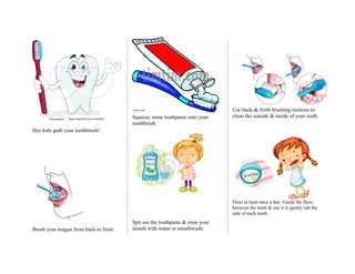 Use back-&-forth brushing motions to
                                        Squeeze some toothpaste onto your      clean the outside & inside of your teeth.
                                        toothbrush.
Hey kids grab your toothbrush!




                                                                               Floss at least once a day. Guide the floss
                                                                               between the teeth & use it to gently rub the
                                                                               side of each tooth.
                                        Spit out the toothpaste & rinse your
Brush your tongue from back to front.   mouth with water or mouthwash.
 