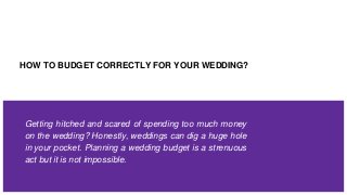 HOW TO BUDGET CORRECTLY FOR YOUR WEDDING?
Getting hitched and scared of spending too much money
on the wedding? Honestly, weddings can dig a huge hole
in your pocket. Planning a wedding budget is a strenuous
act but it is not impossible.
 