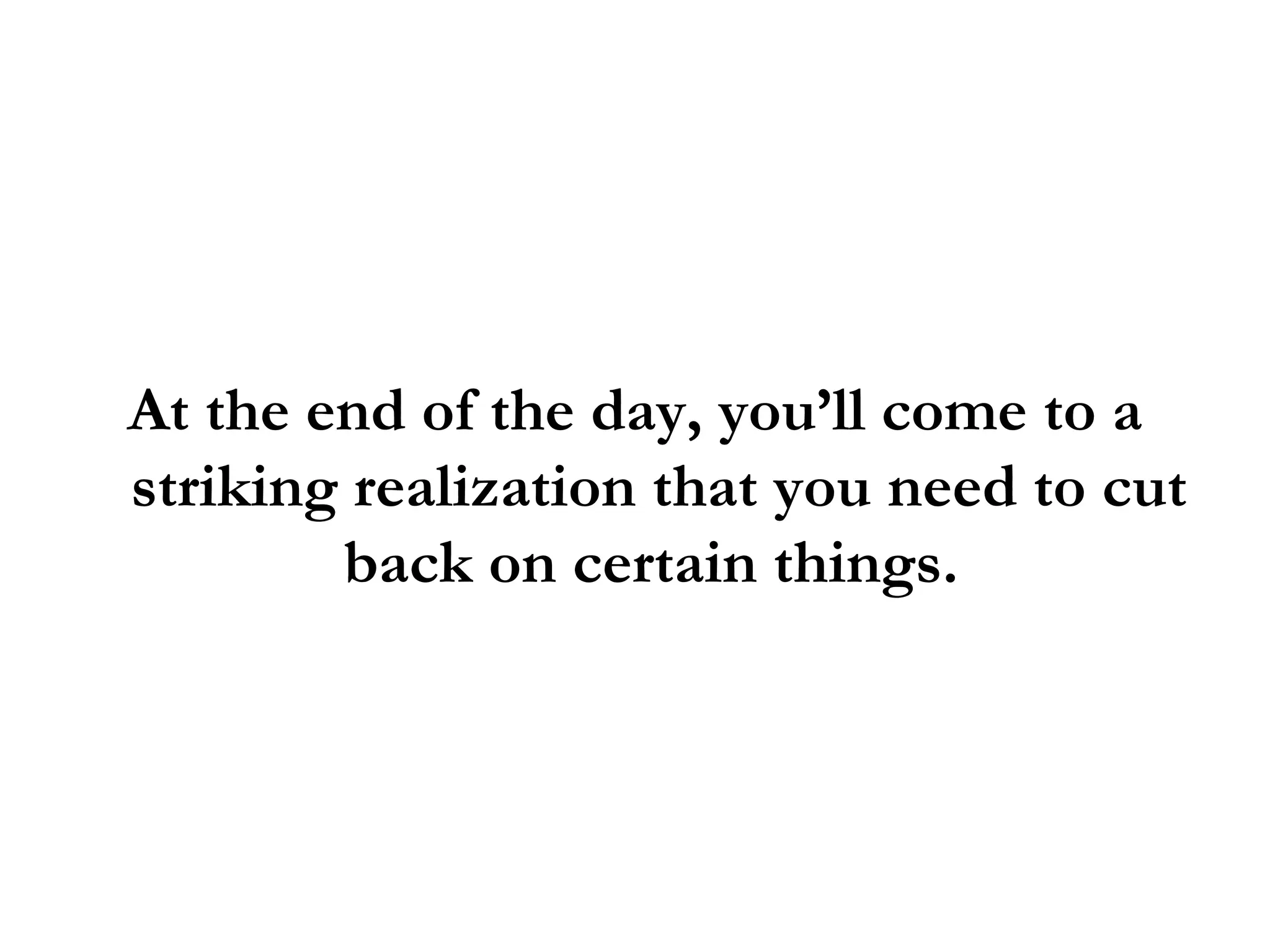 At the end of the day, you’ll come to a striking realization that you need to cut back on certain things.  