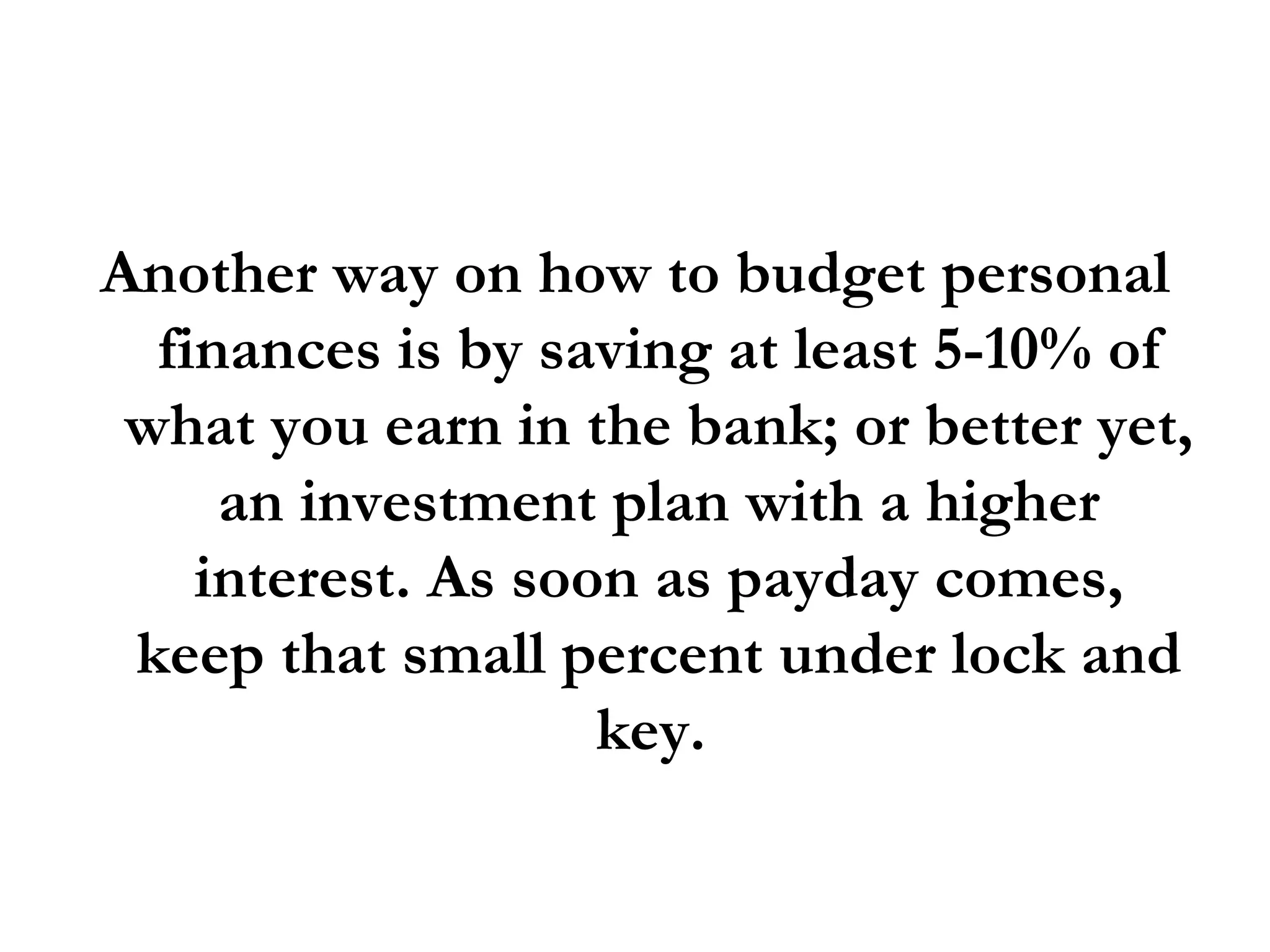 Another way on how to budget personal finances is by saving at least 5-10% of what you earn in the bank; or better yet, an investment plan with a higher interest. As soon as payday comes, keep that small percent under lock and key.  