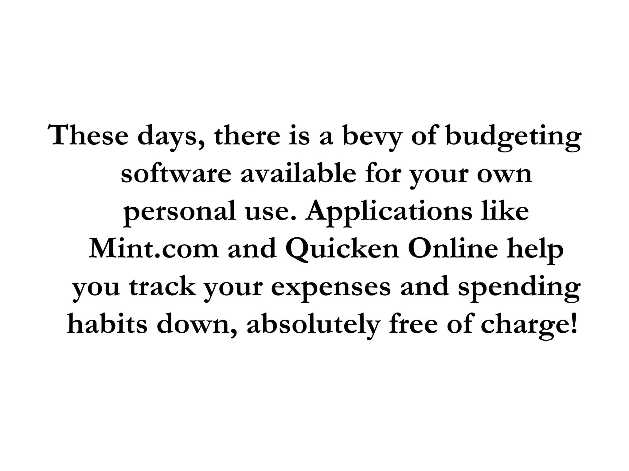 These days, there is a bevy of budgeting software available for your own personal use. Applications like Mint.com and Quicken Online help you track your expenses and spending habits down, absolutely free of charge!  