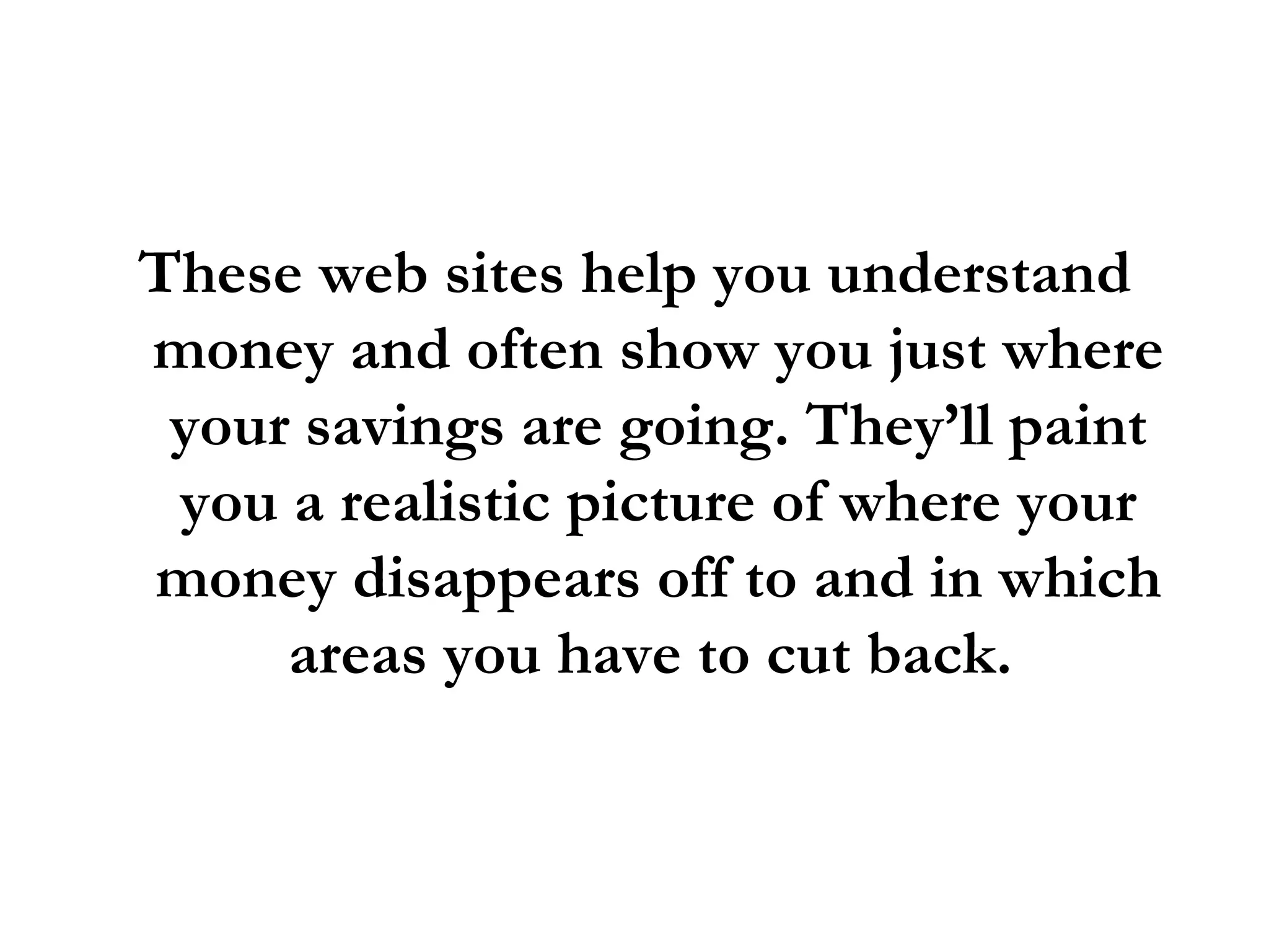 These web sites help you understand money and often show you just where your savings are going. They’ll paint you a realistic picture of where your money disappears off to and in which areas you have to cut back.  