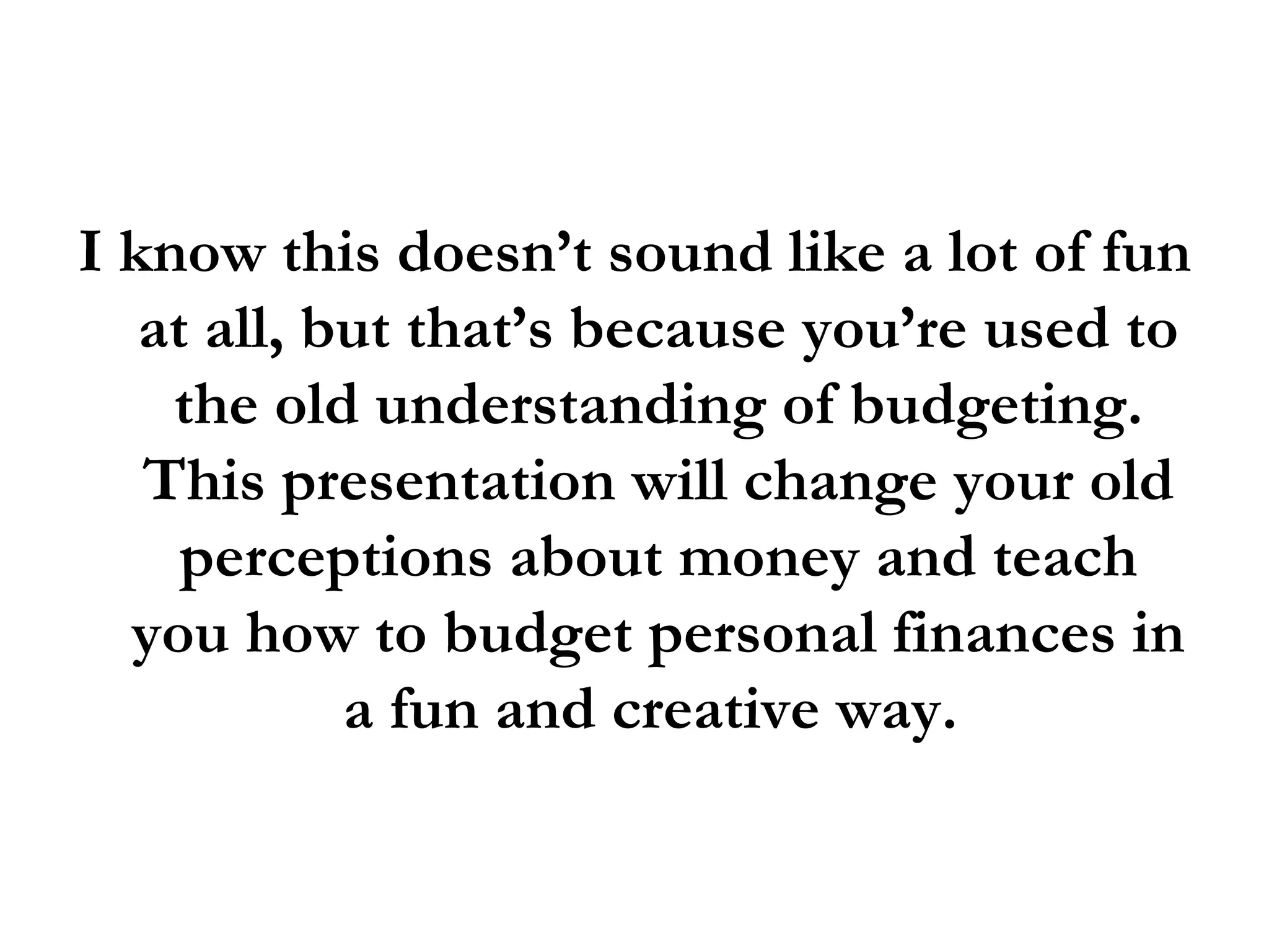 I know this doesn’t sound like a lot of fun at all, but that’s because you’re used to the old understanding of budgeting. This presentation will change your old perceptions about money and teach you how to budget personal finances in a fun and creative way.  