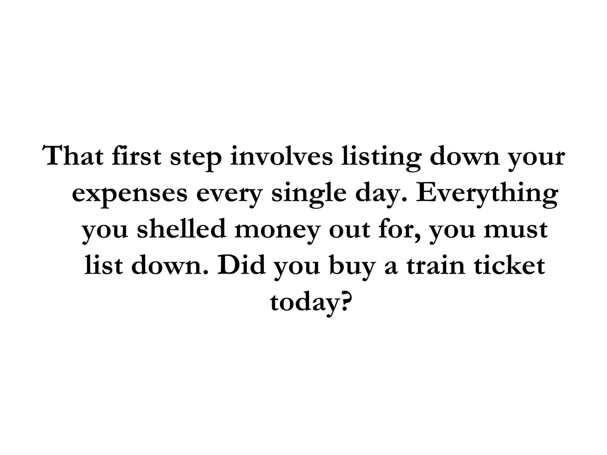 That first step involves listing down your expenses every single day. Everything you shelled money out for, you must list down. Did you buy a train ticket today?  