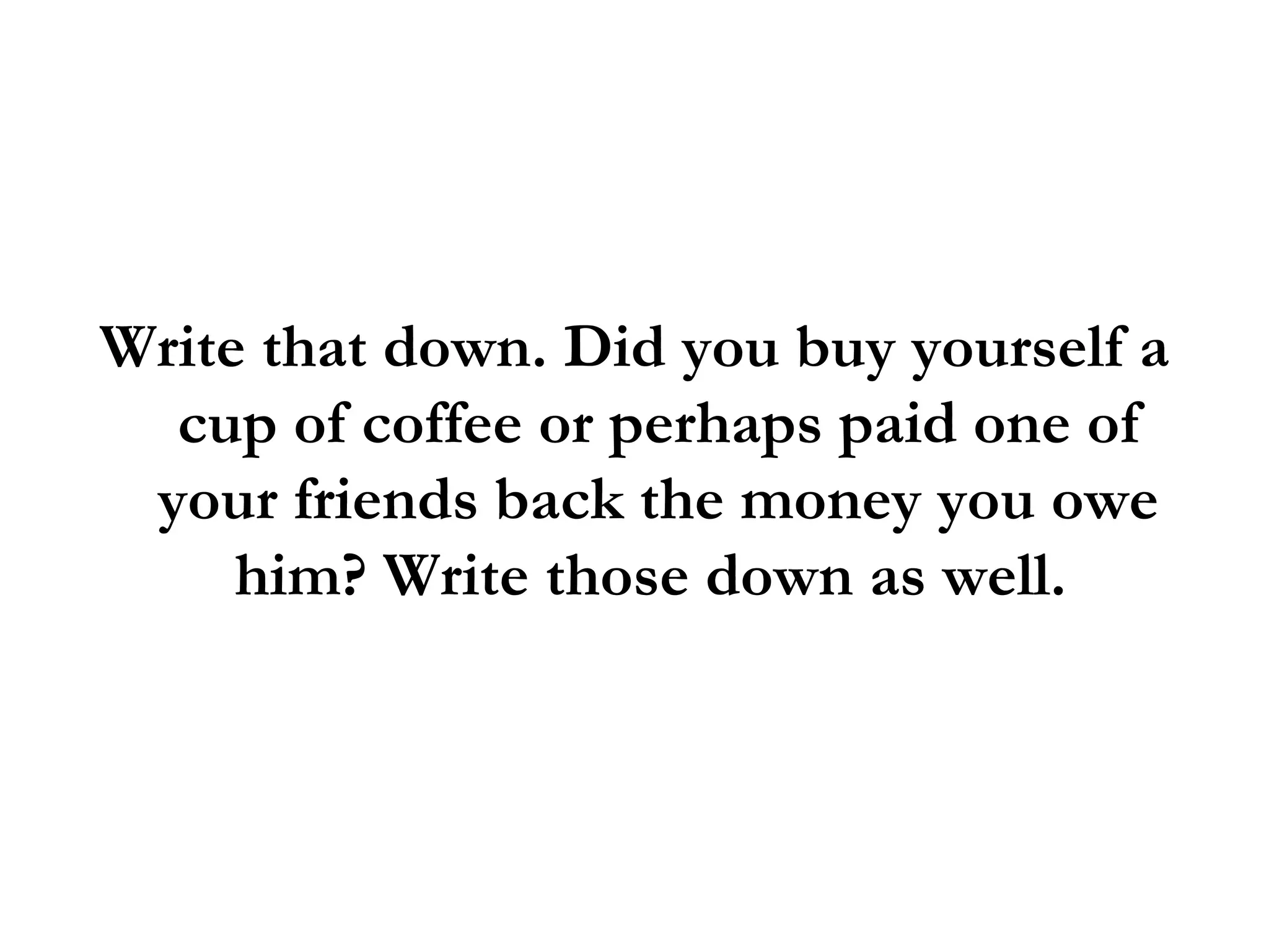 Write that down. Did you buy yourself a cup of coffee or perhaps paid one of your friends back the money you owe him? Write those down as well.  