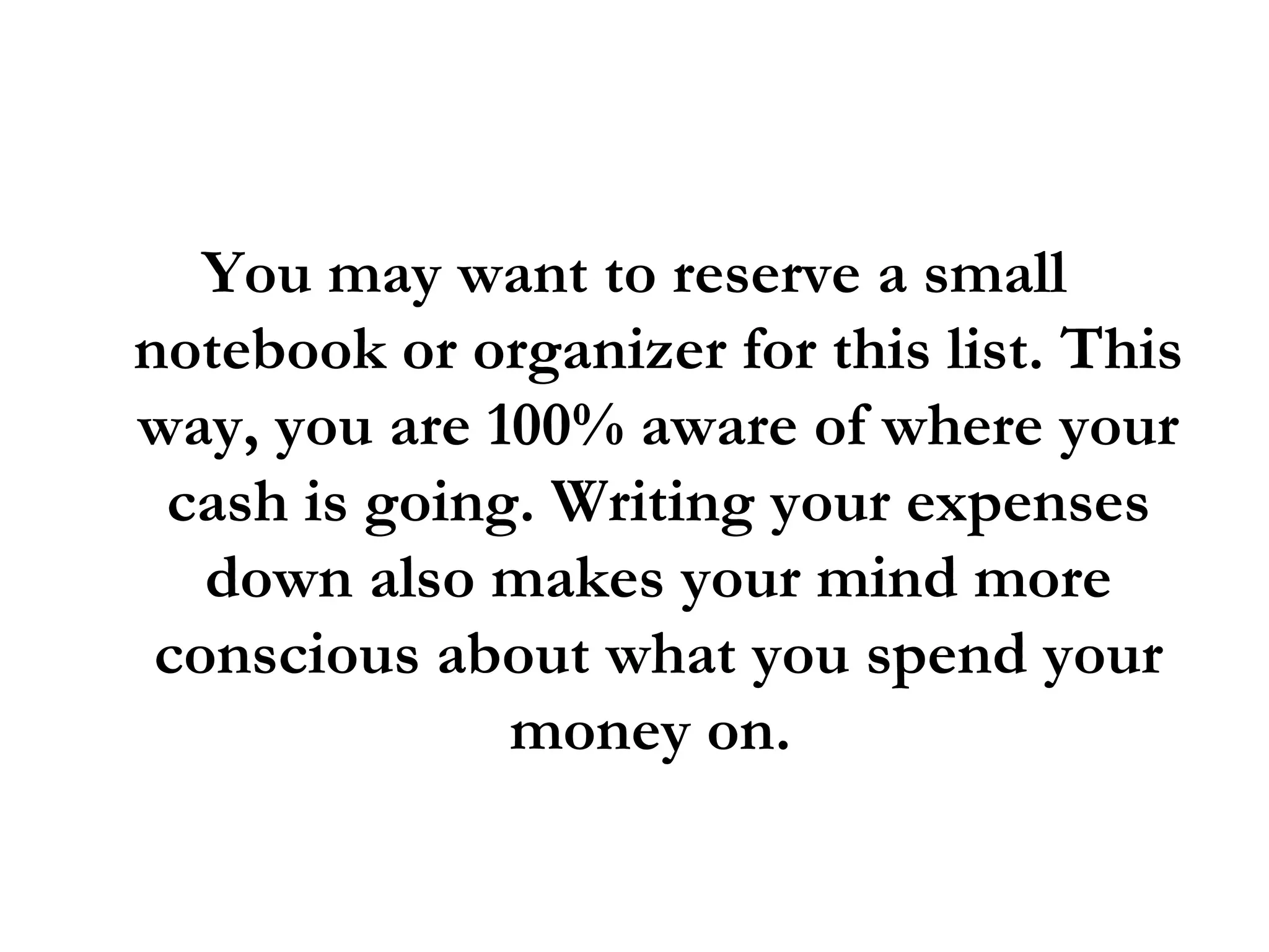 You may want to reserve a small notebook or organizer for this list. This way, you are 100% aware of where your cash is going. Writing your expenses down also makes your mind more conscious about what you spend your money on.  