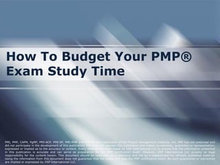 How To Budget Your PMP®
Exam Study Time

PMI, PMP, CAPM, PgMP, PMI-ACP, PMI-SP, PMI-RMP and PMBOK are trademarks of the Project Management Institute, Inc. PMI has not endorsed and
did not participate in the development of this publication. PMI does not sponsor this publication and makes no warranty, guarantee or representation,
expressed or implied as to the accuracy or content. Every attempt has been made by OSP International LLC to ensure that the information presented
in this publication is accurate and can serve as preparation for the PMP certification exam. However, OSP International LLC accepts no legal
responsibility for the content herein. This document should be used only as a reference and not as a replacement for officially published material.
Using the information from this document does not guarantee that the reader will pass the PMP certification exam. No such guarantees or warranties
are implied or expressed by OSP International LLC.

 