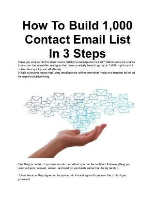 How To Build 1,000
Contact Email List
In 3 Steps
Have you ever wanted to learn how to build your own opt-in email list? Well now is your chance
to uncover the incredible strategies that I use on a daily basis to get up to 1,000+ opt-in email
subscribers quickly and effortlessly.
In fact, everyone knows that using email as your online promotion medium eliminates the need
for expensive advertising.
One thing is certain: if you use an opt-in email list, you can be confident that everything you
send out gets received, viewed, and read by your leads rather than being deleted.
This is because they signed up for your opt-in list and agreed to receive the content you
promised.
 