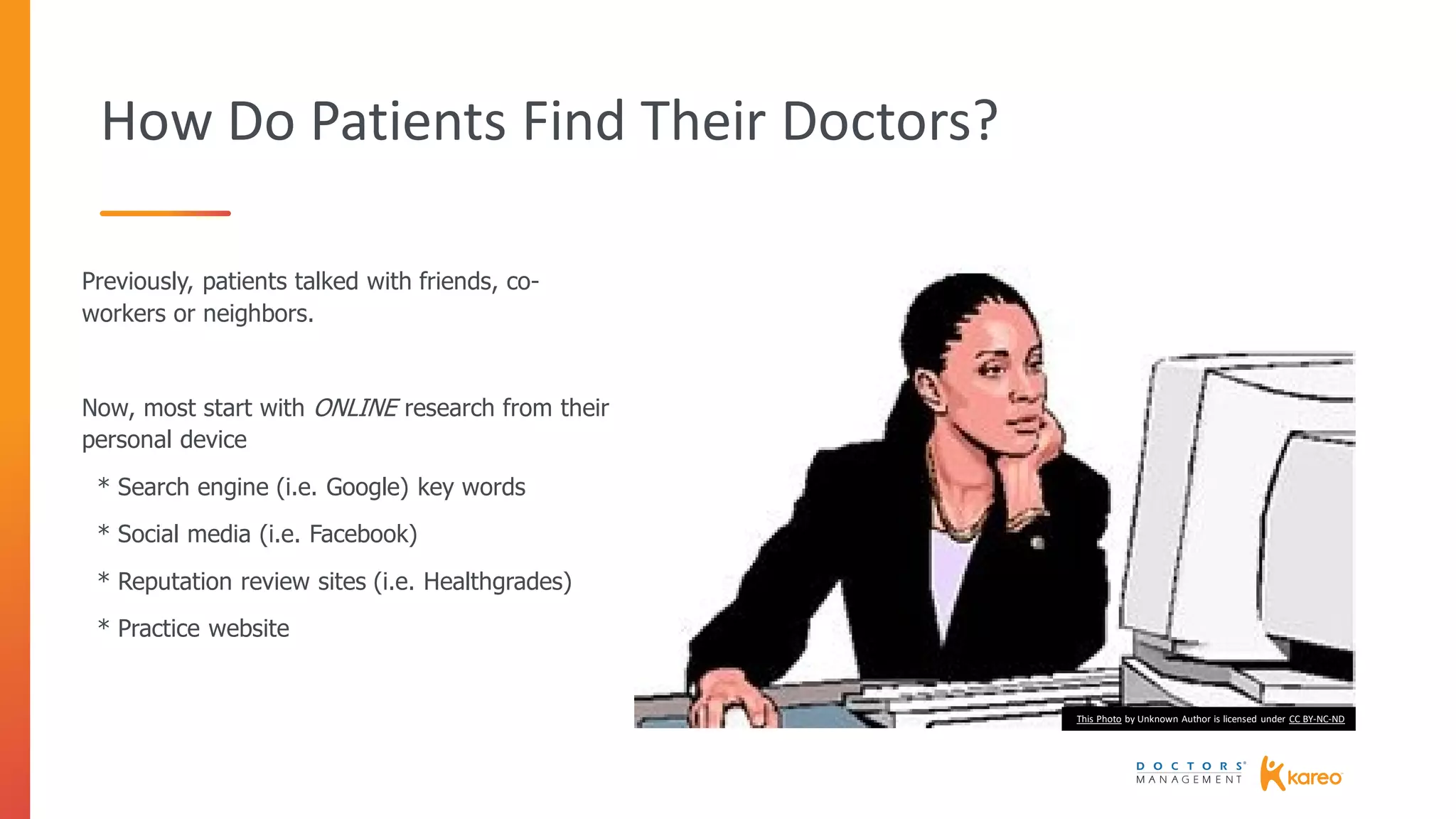 How Do Patients Find Their Doctors?
Previously, patients talked with friends, co-
workers or neighbors.
Now, most start with ONLINE research from their
personal device
* Search engine (i.e. Google) key words
* Social media (i.e. Facebook)
* Reputation review sites (i.e. Healthgrades)
* Practice website
This Photo by Unknown Author is licensed under CC BY-NC-ND
 