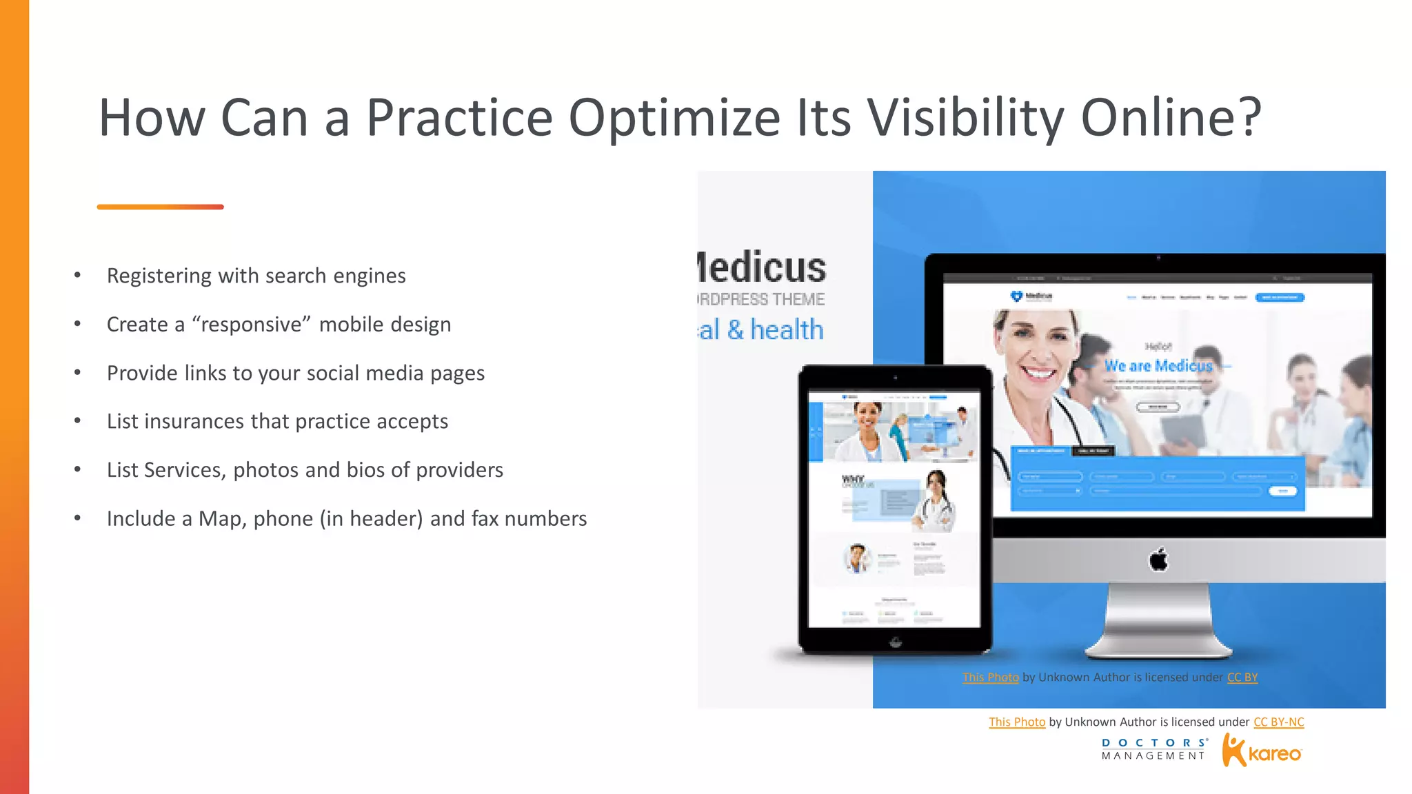 How Can a Practice Optimize Its Visibility Online?
The picture can't be displayed.
• Registering with search engines
• Create a “responsive” mobile design
• Provide links to your social media pages
• List insurances that practice accepts
• List Services, photos and bios of providers
• Include a Map, phone (in header) and fax numbers
This Photo by Unknown Author is licensed under CC BY-NC
This Photo by Unknown Author is licensed under CC BY
 