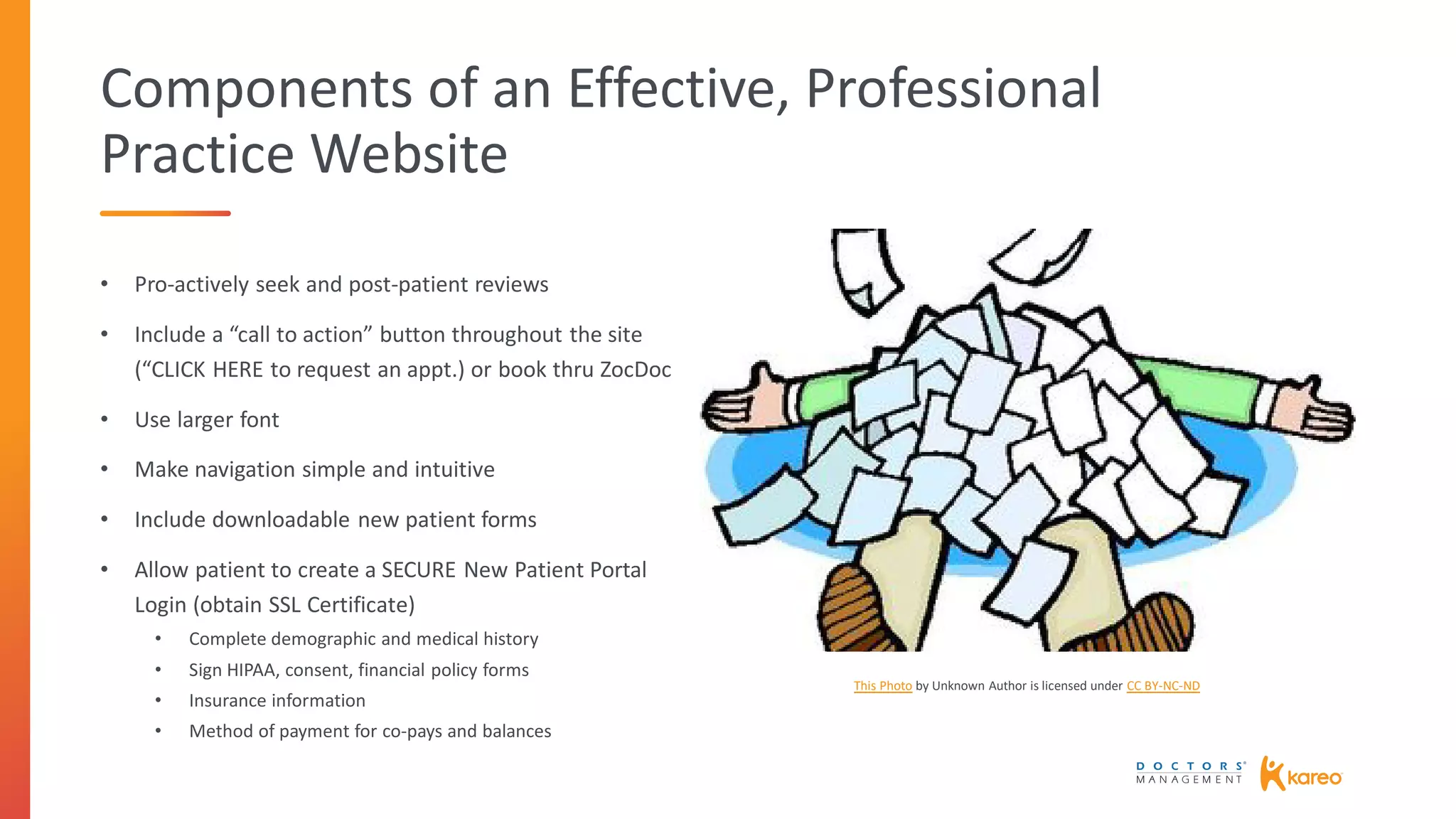 Components of an Effective, Professional
Practice Website
• Pro-actively seek and post-patient reviews
• Include a “call to action” button throughout the site
(“CLICK HERE to request an appt.) or book thru ZocDoc
• Use larger font
• Make navigation simple and intuitive
• Include downloadable new patient forms
• Allow patient to create a SECURE New Patient Portal
Login (obtain SSL Certificate)
• Complete demographic and medical history
• Sign HIPAA, consent, financial policy forms
• Insurance information
• Method of payment for co-pays and balances
This Photo by Unknown Author is licensed under CC BY-NC-ND
 