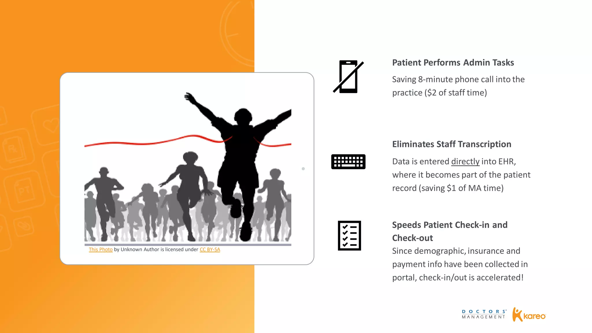 Saving 8-minute phone call into the
practice ($2 of staff time)
Data is entered directly into EHR,
where it becomes part of the patient
record (saving $1 of MA time)
Since demographic,insurance and
payment info have been collected in
portal, check-in/out is accelerated!
Patient Performs Admin Tasks
Eliminates Staff Transcription
Speeds Patient Check-in and
Check-out
This Photo by Unknown Author is licensed under CC BY-SA
 