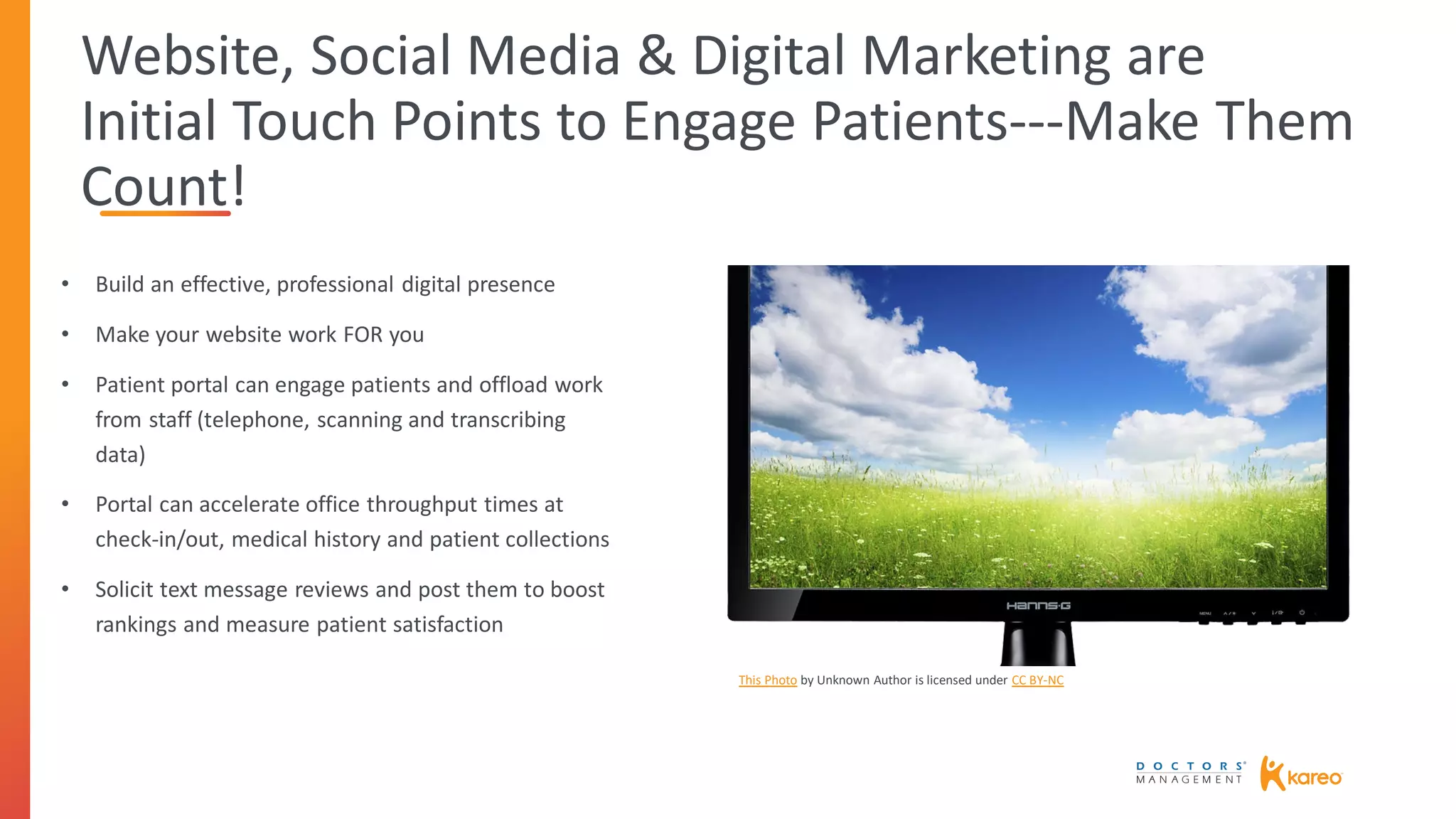 Website, Social Media & Digital Marketing are
Initial Touch Points to Engage Patients---Make Them
Count!
• Build an effective, professional digital presence
• Make your website work FOR you
• Patient portal can engage patients and offload work
from staff (telephone, scanning and transcribing
data)
• Portal can accelerate office throughput times at
check-in/out, medical history and patient collections
• Solicit text message reviews and post them to boost
rankings and measure patient satisfaction
This Photo by Unknown Author is licensed under CC BY-NC
 